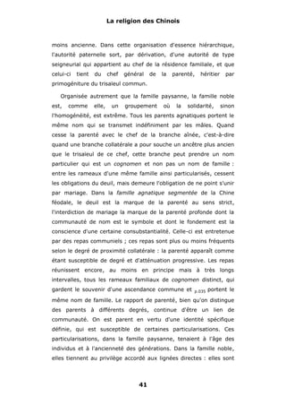 La religion des Chinois

moins ancienne. Dans cette organisation d'essence hiérarchique,
l'autorité paternelle sort, par dérivation, d'une autorité de type
seigneurial qui appartient au chef de la résidence familiale, et que
celui-ci

tient

du

chef

général

de

la

parenté,

héritier

par

primogéniture du trisaïeul commun.
Organisée autrement que la famille paysanne, la famille noble
est,

comme

elle,

un

groupement

où

la

solidarité,

sinon

l'homogénéité, est extrême. Tous les parents agnatiques portent le
même nom qui se transmet indéfiniment par les mâles. Quand
cesse la parenté avec le chef de la branche aînée, c'est-à-dire
quand une branche collatérale a pour souche un ancêtre plus ancien
que le trisaïeul de ce chef, cette branche peut prendre un nom
particulier qui est un cognomen et non pas un nom de famille :
entre les rameaux d'une même famille ainsi particularisés, cessent
les obligations du deuil, mais demeure l'obligation de ne point s'unir
par mariage. Dans la famille agnatique segmentée de la Chine
féodale, le deuil est la marque de la parenté au sens strict,
l'interdiction de mariage la marque de la parenté profonde dont la
communauté de nom est le symbole et dont le fondement est la
conscience d'une certaine consubstantialité. Celle-ci est entretenue
par des repas communiels ; ces repas sont plus ou moins fréquents
selon le degré de proximité collatérale : la parenté apparaît comme
étant susceptible de degré et d'atténuation progressive. Les repas
réunissent encore, au moins en principe mais à très longs
intervalles, tous les rameaux familiaux de cognomen distinct, qui
gardent le souvenir d'une ascendance commune et

p.035

portent le

même nom de famille. Le rapport de parenté, bien qu'on distingue
des parents à différents degrés, continue d'être un lien de
communauté. On est parent en vertu d'une identité spécifique
définie, qui est susceptible de certaines particularisations. Ces
particularisations, dans la famille paysanne, tenaient à l'âge des
individus et à l'ancienneté des générations. Dans la famille noble,
elles tiennent au privilège accordé aux lignées directes : elles sont

41

 