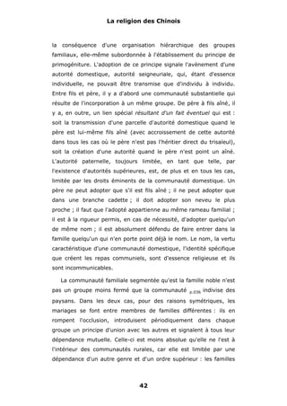 La religion des Chinois

la

conséquence

d'une

organisation

hiérarchique

des

groupes

familiaux, elle-même subordonnée à l'établissement du principe de
primogéniture. L'adoption de ce principe signale l'avènement d'une
autorité domestique, autorité seigneuriale, qui, étant d'essence
individuelle, ne pouvait être transmise que d'individu à individu.
Entre fils et père, il y a d'abord une communauté substantielle qui
résulte de l'incorporation à un même groupe. De père à fils aîné, il
y a, en outre, un lien spécial résultant d'un fait éventuel qui est :
soit la transmission d'une parcelle d'autorité domestique quand le
père est lui-même fils aîné (avec accroissement de cette autorité
dans tous les cas où le père n'est pas l'héritier direct du trisaïeul),
soit la création d'une autorité quand le père n'est point un aîné.
L'autorité paternelle, toujours limitée, en tant que telle, par
l'existence d'autorités supérieures, est, de plus et en tous les cas,
limitée par les droits éminents de la communauté domestique. Un
père ne peut adopter que s'il est fils aîné ; il ne peut adopter que
dans une branche cadette ; il doit adopter son neveu le plus
proche ; il faut que l'adopté appartienne au même rameau familial ;
il est à la rigueur permis, en cas de nécessité, d'adopter quelqu'un
de même nom ; il est absolument défendu de faire entrer dans la
famille quelqu'un qui n'en porte point déjà le nom. Le nom, la vertu
caractéristique d'une communauté domestique, l'identité spécifique
que créent les repas communiels, sont d'essence religieuse et ils
sont incommunicables.
La communauté familiale segmentée qu'est la famille noble n'est
pas un groupe moins fermé que la communauté

p.036

indivise des

paysans. Dans les deux cas, pour des raisons symétriques, les
mariages se font entre membres de familles différentes : ils en
rompent l'occlusion, introduisent périodiquement dans chaque
groupe un principe d'union avec les autres et signalent à tous leur
dépendance mutuelle. Celle-ci est moins absolue qu'elle ne l'est à
l'intérieur des communautés rurales, car elle est limitée par une
dépendance d'un autre genre et d'un ordre supérieur : les familles

42

 