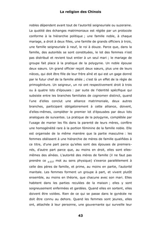 La religion des Chinois

nobles dépendent avant tout de l'autorité seigneuriale ou suzeraine.
La quotité des échanges matrimoniaux est réglée par un protocole
conforme à la hiérarchie politique ; une famille noble, à chaque
mariage, a droit à deux filles, une famille de grands officiers à trois,
une famille seigneuriale à neuf, le roi à douze. Parce que, dans la
famille, des autorités se sont constituées, le lot des femmes n'est
pas distribué et revient tout entier à un seul mari ; le mariage de
groupe fait place à la pratique de la polygynie. Un noble épouse
deux sœurs. Un grand officier reçoit deux sœurs, plus une de leurs
nièces, qui doit être fille de leur frère aîné et qui est un gage donné
par le futur chef de la famille alliée ; c'est là un effet de la règle de
primogéniture. Un seigneur, un roi ont respectivement droit à trois
ou à quatre lots d'épouses : par suite de l'identité spécifique qui
subsiste entre les branches familiales de cognomen distinct, quand
l'une

d'elles

conclut

une

alliance

matrimoniale,

deux

autres

branches, participant obligatoirement à cette alliance, doivent,
d'elles-mêmes, compléter le premier lot d'épousées par deux lots
analogues de suivantes. La pratique de la polygynie, complétée par
l'usage de marier les fils dans la parenté de leurs mères, confère
une homogénéité rare à la portion féminine de la famille noble. Elle
est organisée de la même manière que la partie masculine : les
femmes obéissent à une hiérarchie de mères de famille qualifiées à
ce titre, d'une part parce qu'elles sont des épouses de premiersnés, d'autre part parce que, au moins en droit, elles sont ellesmêmes des aînées. L'autorité des mères de famille (il ne faut pas
prendre ce

p.037

mot au sens physique) s'exerce parallèlement à

celle des pères de famille, et prime, au moins en partie, l'autorité
maritale. Les femmes forment un groupe à part, et vivent plutôt
ensemble, au moins en théorie, que chacune avec son mari. Elles
habitent dans les parties reculées de la maison ; elles y sont
soigneusement enfermées et gardées. Quand elles en sortent, elles
doivent être voilées. Rien de ce qui se passe dans le gynécée ne
doit être connu au dehors. Quand les femmes sont jeunes, elles
ont, attachée à leur personne, une gouvernante qui surveille leur

43

 