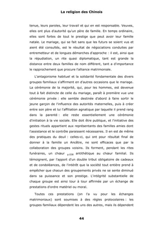 La religion des Chinois

tenue, leurs paroles, leur travail et qui en est responsable. Veuves,
elles ont plus d'autorité qu'un père de famille. En temps ordinaire,
elles sont fortes de tout le prestige que peut avoir leur famille
natale. Le mariage, qui se fait sans que les futurs se soient vus et
aient été consultés, est le résultat de négociations conduites par
entremetteur et de longues démarches d'approche : il est, ainsi que
la répudiation, un rite quasi diplomatique, tant est grande la
distance entre deux familles de nom différent, tant a d'importance
le rapprochement que procure l'alliance matrimoniale.
L'antagonisme habituel et la solidarité fondamentale des divers
groupes familiaux s'affirment en d'autres occasions que le mariage.
La cérémonie de la majorité, qui, pour les hommes, est devenue
tout à fait distincte de celle du mariage, paraît à première vue une
cérémonie privée : elle semble destinée d'abord à faire sortir le
jeune garçon de l'influence des autorités maternelles, puis à créer
entre son père et lui l'affiliation agnatique par laquelle il prend rang
dans

la

parenté :

elle

reste

essentiellement

une

cérémonie

d'initiation à la vie sociale. Elle doit être publique, et l'initiative des
gestes rituels appartient aux représentants des familles amies dont
l'assistance et le contrôle paraissent nécessaires. Il en est de même
des pratiques du deuil : celles-ci, qui ont pour résultat final de
donner à la famille un Ancêtre, ne sont efficaces que par la
collaboration des groupes voisins. Ils forment, pendant les rites
funéraires, un chœur

p.038

antithétique au chœur familial. Ils

témoignent, par l'apport d'un double tribut obligatoire de cadeaux
et de condoléances, de l'intérêt que la société tout entière prend à
empêcher que chacun des groupements privés ne se sente diminué
dans sa puissance et son prestige. L'intégrité substantielle de
chaque groupe est ainsi tour à tour affirmée par un échange de
prestations d'ordre matériel ou moral.
Toutes

ces

prestations

(on

l'a

vu

pour

les

échanges

matrimoniaux) sont soumises à des règles protocolaires : les
groupes familiaux dépendent les uns des autres, mais ils dépendent

44

 