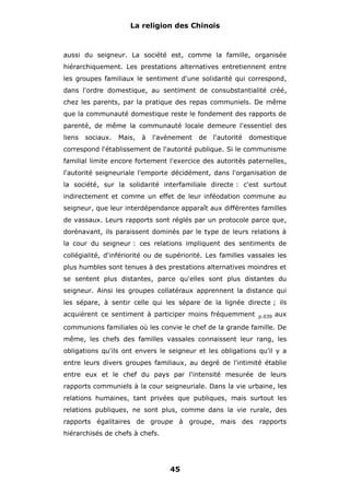 La religion des Chinois

aussi du seigneur. La société est, comme la famille, organisée
hiérarchiquement. Les prestations alternatives entretiennent entre
les groupes familiaux le sentiment d'une solidarité qui correspond,
dans l'ordre domestique, au sentiment de consubstantialité créé,
chez les parents, par la pratique des repas communiels. De même
que la communauté domestique reste le fondement des rapports de
parenté, de même la communauté locale demeure l'essentiel des
liens

sociaux.

Mais,

à

l'avènement

de

l'autorité

domestique

correspond l'établissement de l'autorité publique. Si le communisme
familial limite encore fortement l'exercice des autorités paternelles,
l'autorité seigneuriale l'emporte décidément, dans l'organisation de
la société, sur la solidarité interfamiliale directe : c'est surtout
indirectement et comme un effet de leur inféodation commune au
seigneur, que leur interdépendance apparaît aux différentes familles
de vassaux. Leurs rapports sont réglés par un protocole parce que,
dorénavant, ils paraissent dominés par le type de leurs relations à
la cour du seigneur : ces relations impliquent des sentiments de
collégialité, d'infériorité ou de supériorité. Les familles vassales les
plus humbles sont tenues à des prestations alternatives moindres et
se sentent plus distantes, parce qu'elles sont plus distantes du
seigneur. Ainsi les groupes collatéraux apprennent la distance qui
les sépare, à sentir celle qui les sépare de la lignée directe ; ils
acquièrent ce sentiment à participer moins fréquemment

p.039

aux

communions familiales où les convie le chef de la grande famille. De
même, les chefs des familles vassales connaissent leur rang, les
obligations qu'ils ont envers le seigneur et les obligations qu'il y a
entre leurs divers groupes familiaux, au degré de l'intimité établie
entre eux et le chef du pays par l'intensité mesurée de leurs
rapports communiels à la cour seigneuriale. Dans la vie urbaine, les
relations humaines, tant privées que publiques, mais surtout les
relations publiques, ne sont plus, comme dans la vie rurale, des
rapports égalitaires de groupe à groupe, mais des rapports
hiérarchisés de chefs à chefs.

45

 