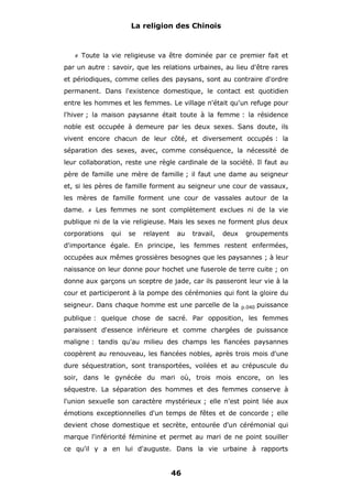 La religion des Chinois

#

Toute la vie religieuse va être dominée par ce premier fait et

par un autre : savoir, que les relations urbaines, au lieu d'être rares
et périodiques, comme celles des paysans, sont au contraire d'ordre
permanent. Dans l'existence domestique, le contact est quotidien
entre les hommes et les femmes. Le village n'était qu'un refuge pour
l'hiver ; la maison paysanne était toute à la femme : la résidence
noble est occupée à demeure par les deux sexes. Sans doute, ils
vivent encore chacun de leur côté, et diversement occupés : la
séparation des sexes, avec, comme conséquence, la nécessité de
leur collaboration, reste une règle cardinale de la société. Il faut au
père de famille une mère de famille ; il faut une dame au seigneur
et, si les pères de famille forment au seigneur une cour de vassaux,
les mères de famille forment une cour de vassales autour de la
dame.

#

Les femmes ne sont complètement exclues ni de la vie

publique ni de la vie religieuse. Mais les sexes ne forment plus deux
corporations

qui

se

relayent

au

travail,

deux

groupements

d'importance égale. En principe, les femmes restent enfermées,
occupées aux mêmes grossières besognes que les paysannes ; à leur
naissance on leur donne pour hochet une fuserole de terre cuite ; on
donne aux garçons un sceptre de jade, car ils passeront leur vie à la
cour et participeront à la pompe des cérémonies qui font la gloire du
seigneur. Dans chaque homme est une parcelle de la

p.040

puissance

publique : quelque chose de sacré. Par opposition, les femmes
paraissent d'essence inférieure et comme chargées de puissance
maligne : tandis qu'au milieu des champs les fiancées paysannes
coopèrent au renouveau, les fiancées nobles, après trois mois d'une
dure séquestration, sont transportées, voilées et au crépuscule du
soir, dans le gynécée du mari où, trois mois encore, on les
séquestre. La séparation des hommes et des femmes conserve à
l'union sexuelle son caractère mystérieux ; elle n'est point liée aux
émotions exceptionnelles d'un temps de fêtes et de concorde ; elle
devient chose domestique et secrète, entourée d'un cérémonial qui
marque l'infériorité féminine et permet au mari de ne point souiller
ce qu'il y a en lui d'auguste. Dans la vie urbaine à rapports

46

 