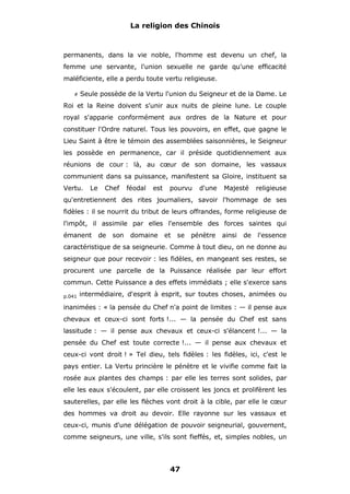 La religion des Chinois

permanents, dans la vie noble, l'homme est devenu un chef, la
femme une servante, l'union sexuelle ne garde qu'une efficacité
maléficiente, elle a perdu toute vertu religieuse.
#

Seule possède de la Vertu l'union du Seigneur et de la Dame. Le

Roi et la Reine doivent s'unir aux nuits de pleine lune. Le couple
royal s'apparie conformément aux ordres de la Nature et pour
constituer l'Ordre naturel. Tous les pouvoirs, en effet, que gagne le
Lieu Saint à être le témoin des assemblées saisonnières, le Seigneur
les possède en permanence, car il préside quotidiennement aux
réunions de cour : là, au cœur de son domaine, les vassaux
communient dans sa puissance, manifestent sa Gloire, instituent sa
Vertu.

Le

Chef

féodal

est

pourvu

d'une

Majesté

religieuse

qu'entretiennent des rites journaliers, savoir l'hommage de ses
fidèles : il se nourrit du tribut de leurs offrandes, forme religieuse de
l'impôt, il assimile par elles l'ensemble des forces saintes qui
émanent

de

son

domaine

et

se

pénètre

ainsi

de

l'essence

caractéristique de sa seigneurie. Comme à tout dieu, on ne donne au
seigneur que pour recevoir : les fidèles, en mangeant ses restes, se
procurent une parcelle de la Puissance réalisée par leur effort
commun. Cette Puissance a des effets immédiats ; elle s'exerce sans
p.041

intermédiaire, d'esprit à esprit, sur toutes choses, animées ou

inanimées : « la pensée du Chef n'a point de limites : — il pense aux
chevaux et ceux-ci sont forts !... — la pensée du Chef est sans
lassitude : — il pense aux chevaux et ceux-ci s'élancent !... — la
pensée du Chef est toute correcte !... — il pense aux chevaux et
ceux-ci vont droit ! » Tel dieu, tels fidèles : les fidèles, ici, c'est le
pays entier. La Vertu princière le pénètre et le vivifie comme fait la
rosée aux plantes des champs : par elle les terres sont solides, par
elle les eaux s'écoulent, par elle croissent les joncs et prolifèrent les
sauterelles, par elle les flèches vont droit à la cible, par elle le cœur
des hommes va droit au devoir. Elle rayonne sur les vassaux et
ceux-ci, munis d'une délégation de pouvoir seigneurial, gouvernent,
comme seigneurs, une ville, s'ils sont fieffés, et, simples nobles, un

47

 