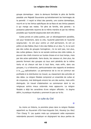 La religion des Chinois

groupe domestique : dans la demeure familiale le père de famille
possède une Majesté Souveraine qu'entretiennent les hommages de
la parenté : il reçoit le tribut des parents, une cuisine domestique,
nourrit en lui les Vertus spécifiques de sa Race et ses Vertus passent
à qui mange ses restes. Tel père de famille, tels parents : la
puissance paternelle rayonne de la même manière et par les mêmes
procédés que l'autorité seigneuriale dont elle dérive.
Cultes privés et cultes publics, par un développement parallèle,
ont pour fondement, dans la ville, l'autorité paternelle et l'autorité
seigneuriale : ils ont pour centre un chef permanent, ils ont un
prêtre et des fidèles (faut-il dire des fidèles et un dieu ?), ils ne sont
pas des cultes de groupes homogènes ; ils ne sont pas, non plus,
des cultes globaux. Dans la vie sociale continue des cités nobles, le
pouvoir des chefs s'exerce sur toutes choses et en tout temps, mais
par des actes spécialisés. Sans doute, les vassaux et, bien plus, les
parents forment des groupes où tous sont pénétrés de la même
Vertu et où chacun est bon à tout faire, mais enfin, dans ces
groupes, il y a hiérarchie, particularisation des rapports et tendance
à la

p.042

spécialisation. La permanence de la vie en commun est

profitable à la distribution du travail, au classement des activités et
des idées. La religion féodale comprend un ensemble de cultes et
de croyances, mal distingués encore les uns des autres, mais enfin
distingués. Un travail d'abstraction va commencer dont la vie
religieuse sortira mieux ordonnée mais appauvrie. La religion
féodale a déjà les caractères d'une religion officielle : le dogme
défini, la pratique ritualisée y prennent le pas sur la foi.

Le culte du Ciel
@
Au moins en théorie, la première place dans la religion féodale
appartient au Souverain d'En-haut-Auguste Ciel, Houang (ou Hao)
T'ien Chang Ti. Les quatre mots qui composent cette expression
redondante peuvent s'employer en disjoignant les deux parties de

48

 