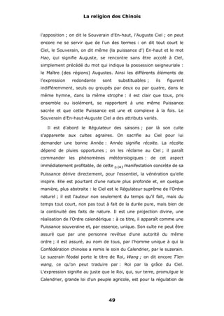 La religion des Chinois

l'apposition ; on dit le Souverain d'En-haut, l'Auguste Ciel ; on peut
encore ne se servir que de l'un des termes : on dit tout court le
Ciel, le Souverain, on dit même (la puissance d') En-haut et le mot
Hao, qui signifie Auguste, se rencontre sans être accolé à Ciel,
simplement précédé du mot qui indique la possession seigneuriale :
le Maître (des régions) Augustes. Ainsi les différents éléments de
l'expression

redondante

sont

substituables ;

ils

figurent

indifféremment, seuls ou groupés par deux ou par quatre, dans le
même hymne, dans la même strophe : il est clair que tous, pris
ensemble ou isolément, se rapportent à une même Puissance
sacrée et que cette Puissance est une et complexe à la fois. Le
Souverain d'En-haut-Auguste Ciel a des attributs variés.
Il est d'abord le Régulateur des saisons ; par là son culte
s'apparente aux cultes agraires. On sacrifie au Ciel pour lui
demander une bonne Année : Année signifie récolte. La récolte
dépend de pluies opportunes ; on les réclame au Ciel ; il paraît
commander les

phénomènes

météorologiques :

immédiatement profitable, de cette

p.043

de

cet

aspect

manifestation concrète de sa

Puissance dérive directement, pour l'essentiel, la vénération qu'elle
inspire. Elle est pourtant d'une nature plus profonde et, en quelque
manière, plus abstraite : le Ciel est le Régulateur suprême de l'Ordre
naturel ; il est l'auteur non seulement du temps qu'il fait, mais du
temps tout court, non pas tout à fait de la durée pure, mais bien de
la continuité des faits de nature. Il est une projection divine, une
réalisation de l'Ordre calendérique : à ce titre, il apparaît comme une
Puissance souveraine et, par essence, unique. Son culte ne peut être
assuré que par une personne revêtue d'une autorité du même
ordre ; il est assuré, au nom de tous, par l'homme unique à qui la
Confédération chinoise a remis le soin du Calendrier, par le suzerain.
Le suzerain féodal porte le titre de Roi, Wang ; on dit encore T'ien
wang, ce qu'on peut traduire par : Roi par la grâce du Ciel.
L'expression signifie au juste que le Roi, qui, sur terre, promulgue le
Calendrier, grande loi d'un peuple agricole, est pour la régulation de

49

 