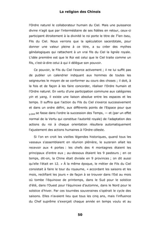 La religion des Chinois

l'Ordre naturel le collaborateur humain du Ciel. Mais une puissance
divine n'agit que par l'intermédiaire de ses fidèles en retour, ceux-ci
participent étroitement à la divinité le roi porte le titre de T'ien tseu,
Fils du Ciel. Nous verrons que la spéculation sacerdotale, pour
donner une valeur pleine à ce titre, a su créer des mythes
généalogiques qui rattachent à un vrai fils du Ciel la lignée royale.
L'idée première est que le Roi est celui que le Ciel traite comme un
fils, c'est-à-dire celui à qui il délègue son pouvoir.
Ce pouvoir, le Fils du Ciel l'exerce activement ; il ne lui suffit pas
de publier un calendrier indiquant aux hommes de toutes les
seigneuries le moyen de se conformer au cours des choses ; il doit, à
la fois et de façon à les faire concorder, réaliser l'Ordre humain et
l'Ordre naturel. En vertu d'une participation commune aux catégories
yin et yang, il existe une liaison absolue entre les espaces et les
temps. Il suffira que l'action du Fils du Ciel s'exerce successivement
et dans un ordre défini, aux différents points de l'Espace pour que
p.044

se fasse dans l'ordre la succession des Temps, — et (par un effet

normal de la Vertu qui constitue l'autorité royale) de l'adaptation des
actions du roi à chaque orientation résultera automatiquement
l'ajustement des actions humaines à l'Ordre céleste.
Si l'on en croit les vieilles légendes historiques, quand tous les
vassaux s'assemblaient en réunion plénière, le suzerain allait les
recevoir aux 4 portes : les chefs des 4 montagnes étaient les
principaux d'entre eux ; au-dessous étaient les 9 pasteurs ; en ce
temps, dit-on, la Chine était divisée en 9 provinces ; on dit aussi
qu'elle l'était en 12.

#

À la même époque, le métier de Fils du Ciel

consistait à faire le tour du royaume, « accordant les saisons et les
mois, rectifiant les jours » de façon à se trouver dans l'Est au mois
où tombe l'équinoxe de printemps, dans le Sud pour le solstice
d'été, dans l'Ouest pour l'équinoxe d'automne, dans le Nord pour le
solstice d'hiver. Par ces tournées souveraines s'opérait le cycle des
saisons. Elles n'avaient lieu que tous les cinq ans, mais l'influence
du Chef suprême s'exerçait chaque année en temps voulu et au

50

 