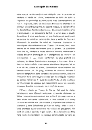 La religion des Chinois

point marqué par l'intermédiaire de délégués. L'un, le cadet des Hi,
habitant la Vallée du Levant, déterminait le lever du soleil et
l'équinoxe de printemps et promulguait « les commencements de
l'Est » ; le peuple, alors, se rendait aux travaux des champs et les
animaux faisaient leurs petits. Le second délégué, le troisième frère
Hi, dans la Haute Résidence Lumineuse, déterminait le solstice d'été
et promulguait « les occupations du Midi » ; savoir, pour le peuple,
de continuer à vivre aux champs et, pour les bêtes, de perdre poils
ou plumes. Le troisième, cadet de Ho, dans la Vallée du Couchant,
déterminait le coucher du soleil et l'équinoxe d'automne et
promulguait « les achèvements de l'Ouest » : le peuple, donc, vivait
paisible et les bêtes reprenaient poils ou plumes. Le quatrième,
puîné des Ho, habitant la Haute Résidence Sombre, déterminait le
solstice d'hiver et promulguait les « changements de l'Hiver » : en
conséquence, le

p.045

peuple s'enfermait au plus profond des

maisons ; les bêtes épaississaient plumages et fourrures. Sous la
direction de leurs aînés, observateurs attentifs de l'Auguste Ciel, les
Hi et les Ho, cadets et puînés, commandant respectivement aux
Saisons-Orients yin ou yang, hommes et animaux arrivent à
parcourir congrûment dans sa totalité le cycle saisonnier, cela sous
l'impulsion de la Vertu royale exercée par des délégués régionaux
qui sont au nombre de 4 : aussi bien cette Vertu est-elle constituée
par l'hommage de vassaux qui s'assemblent autour du suzerain,
venus par 4 portes, commandés par 4 chefs de groupe.
L'Œuvre céleste du Temps, le Fils du Ciel peut la réaliser
parfaitement sans délégués régionaux, ni tournée régionale. Un
édifice convenablement construit peut suffire à faire rayonner sur le
pays entier l'Influence Souveraine. Il sera entouré d'un étang
circulaire et couvert d'un toit circulaire puisque l'Œuvre cyclique du
calendrier y sera consommée (le Ciel est rond) ; mais il aura 4
faces orientées autour desquelles les vassaux se grouperont, non
point en carré, il est vrai, ni par région.

#

Dans l'enceinte du Ming

t'ang (salle de distinction) les vassaux seront placés par rang de

51

 