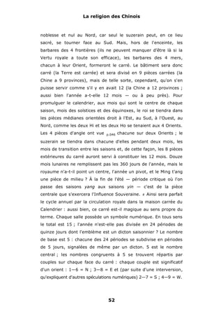 La religion des Chinois

noblesse et nul au Nord, car seul le suzerain peut, en ce lieu
sacré, se tourner face au Sud. Mais, hors de l'enceinte, les
barbares des 4 frontières (ils ne peuvent manquer d'être là si la
Vertu royale a toute son efficace), les barbares des 4 mers,
chacun à leur Orient, formeront le carré. Le bâtiment sera donc
carré (la Terre est carrée) et sera divisé en 9 pièces carrées (la
Chine a 9 provinces), mais de telle sorte, cependant, qu'on s'en
puisse servir comme s'il y en avait 12 (la Chine a 12 provinces ;
aussi bien l'année a-t-elle 12 mois — ou à peu près). Pour
promulguer le calendrier, aux mois qui sont le centre de chaque
saison, mois des solstices et des équinoxes, le roi se tiendra dans
les pièces médianes orientées droit à l'Est, au Sud, à l'Ouest, au
Nord, comme les deux Hi et les deux Ho se tenaient aux 4 Orients.
Les 4 pièces d'angle ont vue

p.046

chacune sur deux Orients ; le

suzerain se tiendra dans chacune d'elles pendant deux mois, les
mois de transition entre les saisons et, de cette façon, les 8 pièces
extérieures du carré auront servi à constituer les 12 mois. Douze
mois lunaires ne remplissent pas les 360 jours de l'année, mais le
royaume n'a-t-il point un centre, l'année un pivot, et le Ming t'ang
une pièce de milieu ? À la fin de l'été — période critique où l'on
passe des saisons yang aux saisons yin — c'est de la pièce
centrale que s'exercera l'Influence Souveraine.

#

Ainsi sera parfait

le cycle annuel par la circulation royale dans la maison carrée du
Calendrier : aussi bien, ce carré est-il magique au sens propre du
terme. Chaque salle possède un symbole numérique. En tous sens
le total est 15 ; l'année n'est-elle pas divisée en 24 périodes de
quinze jours dont l'emblème est un dicton saisonnier ? Le nombre
de base est 5 : chacune des 24 périodes se subdivise en périodes
de 5 jours, signalées de même par un dicton. 5 est le nombre
central ; les nombres congruents à 5 se trouvent répartis par
couples sur chaque face du carré : chaque couple est significatif
d'un orient : 1—6 = N ; 3—8 = E et (par suite d'une interversion,
qu'expliquent d'autres spéculations numériques) 2—7 = S ; 4—9 = W.

52

 