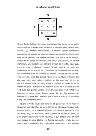 La religion des Chinois

Il sera facile d'utiliser la valeur symbolique des Nombres, de cette
croix magique orientée dans le temps et l'espace pour obtenir une
exacte

p.047

rotation des saisons : à chaque couple numérique

correspond un couple de signes cycliques désignant les jours, une
note de la gamme, une espèce animale, une partie de la maison,
une partie du corps, une saveur, une odeur, une couleur, un animal
d'offrande, une céréale, un élément. Il faut et il suffit, pour que,
avec la croix symbolique, tourne l'année, que le roi, par ses
vêtements, sa nourriture, etc., manifeste de façon éclatante un état
de conformité avec le système du monde. L'hiver est fait quand,
vêtu de noir, avec des pierres noires à sa ceinture, utilisant des
chevaux noirs, une voiture noirâtre, un étendard noir, le roi se
place à l'angle N-W. du Ming t'ang et mange du millet et de la
viande de porc. Mange-t-il du mouton et du blé ? S'habille-t-il de
vert avec des pierres vertes ? Son drapeau est-il vert ? Met-il en
honneur la saveur acide, l'odeur rance, la rate des victimes, le
nombre 8, la note kio ? Prend-il place dans le coin N.-E. du Ming
t'ang ? Le printemps arrive.
Quand la Vertu royale est parfaite, et qu'en vrai Fils du Ciel, le
Souverain sait identifier sa vie à l'Ordre de l'Univers, lorsqu'il est,
en tous points, un souverain légitime, tout aussitôt pousse, à côté
du Ming t'ang, un arbre qui, dans la première moitié du mois, se
pare chaque jour d'une feuille nouvelle, et qui, chaque jour, en perd
une lorsque le mois décline : le Temps est réglé.

#

Mais, que ne

soient point appliqués les règlements saisonniers : les saisons

53

 