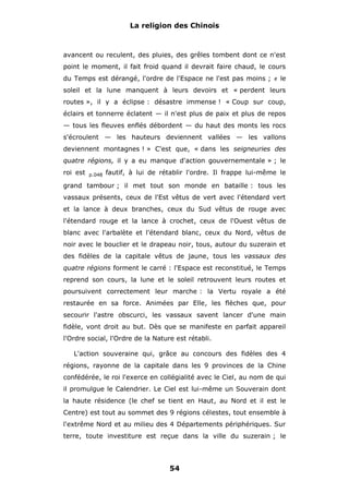 La religion des Chinois

avancent ou reculent, des pluies, des grêles tombent dont ce n'est
point le moment, il fait froid quand il devrait faire chaud, le cours
du Temps est dérangé, l'ordre de l'Espace ne l'est pas moins ;

#

le

soleil et la lune manquent à leurs devoirs et « perdent leurs
routes », il y a éclipse : désastre immense ! « Coup sur coup,
éclairs et tonnerre éclatent — il n'est plus de paix et plus de repos
— tous les fleuves enflés débordent — du haut des monts les rocs
s'écroulent — les hauteurs deviennent vallées — les vallons
deviennent montagnes ! » C'est que, « dans les seigneuries des
quatre régions, il y a eu manque d'action gouvernementale » ; le
roi est

p.048

fautif, à lui de rétablir l'ordre. Il frappe lui-même le

grand tambour ; il met tout son monde en bataille : tous les
vassaux présents, ceux de l'Est vêtus de vert avec l'étendard vert
et la lance à deux branches, ceux du Sud vêtus de rouge avec
l'étendard rouge et la lance à crochet, ceux de l'Ouest vêtus de
blanc avec l'arbalète et l'étendard blanc, ceux du Nord, vêtus de
noir avec le bouclier et le drapeau noir, tous, autour du suzerain et
des fidèles de la capitale vêtus de jaune, tous les vassaux des
quatre régions forment le carré : l'Espace est reconstitué, le Temps
reprend son cours, la lune et le soleil retrouvent leurs routes et
poursuivent correctement leur marche : la Vertu royale a été
restaurée en sa force. Animées par Elle, les flèches que, pour
secourir l'astre obscurci, les vassaux savent lancer d'une main
fidèle, vont droit au but. Dès que se manifeste en parfait appareil
l'Ordre social, l'Ordre de la Nature est rétabli.
L'action souveraine qui, grâce au concours des fidèles des 4
régions, rayonne de la capitale dans les 9 provinces de la Chine
confédérée, le roi l'exerce en collégialité avec le Ciel, au nom de qui
il promulgue le Calendrier. Le Ciel est lui-même un Souverain dont
la haute résidence (le chef se tient en Haut, au Nord et il est le
Centre) est tout au sommet des 9 régions célestes, tout ensemble à
l'extrême Nord et au milieu des 4 Départements périphériques. Sur
terre, toute investiture est reçue dans la ville du suzerain ; le

54

 