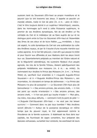 La religion des Chinois

suzerain tient du Souverain d'En-haut sa propre investiture et le
pouvoir que lui ont transmis ses aïeux. Il appelle ce pouvoir un
mandat céleste, traite le Ciel de père (m. à m. : père et mère :
c'est le titre toujours donné à un supérieur hiérarchique), associe,
dans les hommages qu'il rend à cette Puissance supérieure, le
premier de ses Ancêtres dynastiques, fait de cet Ancêtre un fils
véritable du Ciel et le médiateur de sa Race auprès de Lui et ne
distingue point entre la Cour du Souverain d'En-haut et l'Assemblée
des âmes de ses aïeux et de leurs fidèles

p.049

immédiats.

#

Sous

cet aspect, le culte dynastique du Ciel est une sublimation du culte
des Ancêtres royaux, et par là il touche d'une nouvelle manière aux
cultes agraires. Si le Ciel fait pleuvoir, c'est afin que pousse le millet
et pour fournir aux offrandes et aux libations dont les aïeux tirent
leur vie. Essentiellement préposés au maintien de l'Ordre naturel et
de la Régularité calendérique, les suzerains féodaux d'un peuple
agricole, les rois de la famille Tcheou, étaient spécifiquement des
préposés héréditaires aux moissons (m. à m. : au millet). Ils
nommaient leur Ancêtre le Prince des Moissons (m. à m. : le Prince
Millet) et, sacrifiant tout ensemble à l' « Auguste Auguste-Prince
Souverain » et à « l'Auguste Ancêtre-Prince des Moissons », son
incarnation, ils s'écriaient en temps de sécheresse : « Le Prince des
Moissons n'a plus de puissance ! — Le Souverain d'En-haut plus de
bienveillance ! » « Des anciens princes, des anciens chefs, — il n'en
est point qui veuille m'entendre ! » « Des anciens princes, des
anciens chefs, — il n'en est point qui veuille m'aider ! — Mon père,
ma mère, mes aïeux défunts, — comment n'ont-ils point de pitié ! »
« L'Auguste Ciel-Souverain d'En-haut — ne veut pas me laisser
survivre ! — Comment donc ne pas tous trembler ? Mes Ancêtres
seront détruits ! » Auteur de la puissance dynastique en même
temps que du pouvoir royal, le Ciel apparaissait comme la
Providence de la famille suzeraine. Il établissait les Rois dans leur
capitale, les fournissait de sages conseillers, leur préparait des
épouses vertueuses, surveillait leur conduite, les avertissait de leurs

55

 