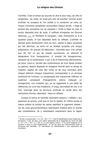 La religion des Chinois

l'achillée. C'est la tortue qui pouvait en dire le plus long, car elle vit
longtemps ; du reste, on avait pris soin de sacrifier l'animal avant
d'utiliser sa carapace et l'on veillait à lui conserver sa vertu au
moyen d'onctions sanglantes renouvelées chaque année. « Sage et
portant des caractères sur sa carapace » ronde à l'égal du Ciel, la
tortue répondait tout de suite. Il suffisait d'inspecter les fissures
obtenues

p.051

en flambant la carapace ; elles montraient si, à la

question posée, le Ciel répondait faste ou néfaste. L'achillée ne
donnait point directement l'avis du Ciel ; plante à odeur puissante
qui fait éternuer, sa vertu ne se révélait qu'après une longue
préparation. On prenait 50 bâtonnets

1

d'achillée pour n'en utiliser

que 49. Par un jeu de coupes successives, on obtenait la
désignation

d'un

hexagramme.

Il

existait

64

hexagrammes,

résultant de la combinaison 2 par 2 de 8 trigrammes élémentaires,
pa koua. Ceux-ci, formés des combinaisons de trois lignes brisées
ou pleines, étaient disposés en octogone orienté dans le temps et
l'espace, espèce de rose des vents et de roue cosmique dont
chaque élément (chaque trigramme) correspondait à un principe
constitutif de l'Univers. La comparaison des trigrammes inférieur et
supérieur

composant

l'hexagramme

obtenu

indiquait

un

changement, une mutation qui, en se rapportant à une table de
références (le Livre des Mutations, Yi king), permettait de voir si le
Ciel, interrogé dans sa structure profonde et sondé dans ses
résolutions intimes, répondait : faste ou néfaste.
Lorsque la tortue et l'achillée répondent toujours « néfaste » aux
questions du prince, c'est que le Ciel le rejette. En même temps la
nature entière et surtout les astres signifient le jugement céleste :
car les vices gouvernementaux retentissent d'abord dans le monde
des constellations. Ils y retentissent exactement dans la région

1 50 est un grand total = 5 x 10 ; 49 = 7² ; 7 est le classificatoire des choses de la

divination. 7 est, de plus, une valeur approchée de la diagonale du carré de côté
5 : 5² + 5² = 49 + 1 = 50. Il y a une relation entre : 1º le carré magique où le
nombre 5 joue un rôle fondamental ; 2º les pa koua qui interviennent dans la
divination par l'achillée ; 3º l'attribution du classificatoire 7 aux opérations de
divination.

57

 