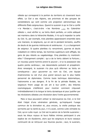 La religion des Chinois

céleste qui correspond à la portion du territoire où s'exercent leurs
effets. Le Ciel a ses régions, ses provinces et des groupes de
constellations qui sont comme une projection astronomique des
différents États seigneuriaux. Quand le suzerain à qui le Ciel a confié
« le

Mandat »,

c'est-à-dire

« les

Nombres

p.052

du

Calendrier

céleste », veut vérifier si, sa Vertu étant parfaite, un ordre adéquat
est maintenu dans la hiérarchie féodale, il n'a qu'à inspecter la carte
du Ciel. Si, par exemple, trois planètes apparaissent ensemble dans
une mansion, la seigneurie, qui en est le pendant terrestre, souffre
de deuils et de guerres intérieures et extérieures : il y a changement
de seigneur. Si quatre planètes s'y rencontrent, guerres et deuils
s'abattent en même temps, les hommes supérieurs sont affligés, les
gens de peu réduits au vagabondage. Cinq planètes s'y montrentelles ? Changement complet : qui a de la Vertu obtient la Fortune ;
un nouveau grand homme prend le pouvoir ; à lui la possession des
quatre points cardinaux ; ses descendants pullulent et prospèrent.
Ainsi renseigné, le suzerain n'a plus qu'à réformer sa Vertu en
conséquence :

pour gouverner au

nom

du

Ciel, une

équipe

d'astronomes lui est d'un plus grand secours que le plus habile
personnel de diplomates. Comme toute technique diplomatique,
l'astronomie a ses dangers. À la fin de la période féodale, les
seigneurs firent usage de cet art à leur profit ; des théories
cosmologiques

s'édifièrent

pour

montrer

comment

s'épuisait

irrémédiablement à la longue la Vertu dynastique et pour justifier par
les révolutions célestes une révolution dans l'ordre gouvernemental.
Mais si tous pouvaient utiliser la clairvoyance du Ciel, si le Ciel
était

l'objet

d'une vénération

générale,

qu'impliquent

l'usage

commun de la divination et, plus encore, la vieille pratique des
serments par la clarté du jour, il n'y avait, comme culte véritable du
Ciel, qu'un culte royal. Le Ciel est le patron de la famille suzeraine :
seuls les Aïeux royaux et leurs fidèles intimes participent à une
espèce de vie élyséenne, alors que les seigneurs et leurs vassaux
continuent de se retrouver aux Sources jaunes ; seul, le suzerain,

58

 