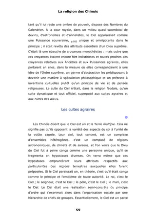 La religion des Chinois

tant qu'il lui reste une ombre de pouvoir, dispose des Nombres du
Calendrier. À la cour royale, dans un milieu quasi sacerdotal de
devins, d'astronomes et d'annalistes, le Ciel apparaissait comme
une Puissance souveraine,

p.053

unique et omnipotente dans le

principe ; il était revêtu des attributs essentiels d'un Dieu suprême.
C'était là une ébauche de croyances monothéistes : mais outre que
ces croyances étaient encore fort indistinctes et toutes proches des
croyances relatives aux Ancêtres et aux Puissances agraires, elles
portaient en elles, dans la mesure où elles correspondaient à une
idée de l'Ordre suprême, un germe d'abstraction les prédisposant à
devenir une matière à spéculation philosophique et un prétexte à
inventions cultuelles plutôt qu'un principe de vie et de pensée
religieuses. Le culte du Ciel n'était, dans la religion féodale, qu'un
culte dynastique et tout officiel, superposé aux cultes agraires et
aux cultes des Aïeux.

Les cultes agraires
@
Les Chinois disent que le Ciel est un et la Terre multiple. Cela ne
signifie pas qu'ils opposent la variété des aspects du sol à l'unité de
la

voûte

azurée.

d'ensembles

Leur

ciel,

hétérogènes,

tout

c'est

concret,
un

est

composé

un

complexe

de

régions

astronomiques, de climats et de saisons, et l'on verra que le Dieu
du Ciel fut à peine conçu comme une personne unique, qu'il se
fragmenta en hypostases diverses. On verra même que ces
hypostases
particularités

empruntèrent
des

régions

leurs

attributs

terrestres

respectifs

auxquelles

elles

aux
furent

préposées. Si le Ciel paraissait un, en théorie, c'est qu'il était conçu
comme le principe et l'emblème de toute autorité. Le roi, c'est le
Ciel ; le seigneur, c'est le Ciel ; le père, c'est le Ciel ; le mari, c'est
le Ciel. Le Ciel était une réalisation semi-concrète du principe
d'ordre qui s'exprimait alors dans l'organisation sociale par une
hiérarchie de chefs de groupes. Essentiellement, le Ciel est un parce

59

 