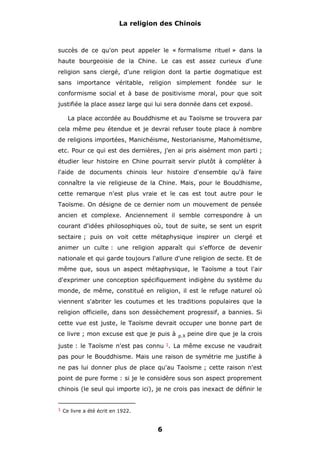 La religion des Chinois

succès de ce qu'on peut appeler le « formalisme rituel » dans la
haute bourgeoisie de la Chine. Le cas est assez curieux d'une
religion sans clergé, d'une religion dont la partie dogmatique est
sans importance véritable, religion simplement fondée sur le
conformisme social et à base de positivisme moral, pour que soit
justifiée la place assez large qui lui sera donnée dans cet exposé.
La place accordée au Bouddhisme et au Taoïsme se trouvera par
cela même peu étendue et je devrai refuser toute place à nombre
de religions importées, Manichéisme, Nestorianisme, Mahométisme,
etc. Pour ce qui est des dernières, j'en ai pris aisément mon parti ;
étudier leur histoire en Chine pourrait servir plutôt à compléter à
l'aide de documents chinois leur histoire d'ensemble qu'à faire
connaître la vie religieuse de la Chine. Mais, pour le Bouddhisme,
cette remarque n'est plus vraie et le cas est tout autre pour le
Taoïsme. On désigne de ce dernier nom un mouvement de pensée
ancien et complexe. Anciennement il semble correspondre à un
courant d'idées philosophiques où, tout de suite, se sent un esprit
sectaire ; puis on voit cette métaphysique inspirer un clergé et
animer un culte : une religion apparaît qui s'efforce de devenir
nationale et qui garde toujours l'allure d'une religion de secte. Et de
même que, sous un aspect métaphysique, le Taoïsme a tout l'air
d'exprimer une conception spécifiquement indigène du système du
monde, de même, constitué en religion, il est le refuge naturel où
viennent s'abriter les coutumes et les traditions populaires que la
religion officielle, dans son dessèchement progressif, a bannies. Si
cette vue est juste, le Taoïsme devrait occuper une bonne part de
ce livre ; mon excuse est que je puis à

p.X

peine dire que je la crois

juste : le Taoïsme n'est pas connu 1. La même excuse ne vaudrait
pas pour le Bouddhisme. Mais une raison de symétrie me justifie à
ne pas lui donner plus de place qu'au Taoïsme ; cette raison n'est
point de pure forme : si je le considère sous son aspect proprement
chinois (le seul qui importe ici), je ne crois pas inexact de définir le
1 Ce livre a été écrit en 1922.

6

 