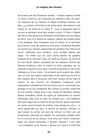 La religion des Chinois

dit qu'elles sont des Puissances sacrées. » Chaque seigneur rendait
un culte à celles de ces Puissances qui résidaient dans son pays.
Les seigneurs de Lou faisaient à chaque printemps exécuter, par
deux

p.055

chœurs d'hommes et de jeunes gens, des danses et des

chants sur les bords de la rivière Yi : tous se baignaient dans le
courant et pensaient ainsi faire tomber la pluie. À Tchen, c'étaient
des filles et des garçons qui chantaient et dansaient sous les chênes
du tertre Yuan et la femme du seigneur espérait des enfants grâce
à ces pratiques. Mais montagnes, bois et rivières ne se bornaient
pas à donner, avec des enfants et de la pluie, l'universelle fécondité
qui permet aux maisons seigneuriales de perpétuer leur Race et de
nourrir d'offrandes leurs Ancêtres ; leurs bienfaits étaient plus
larges : de même que les Lieux Saints étaient les gardiens
tutélaires de la concorde rurale, de même les fleuves, les monts et
les bois sacrés étaient considérés par les seigneurs comme des
Centres Ancestraux dont ils tiraient la Vertu spécifique qui les
autorisait à gouverner leur pays. Souvent ils portaient le nom d'une
montagne ou d'une rivière ; ils pensaient qu'ils avaient reçu d'elle,
avec ce nom, leur essence particulière et (de même que les Fils du
Ciel voyaient dans le Souverain d'En-haut l'origine de leur Race et
l'auteur

de

leur

Pouvoir)

les

feudataires

imaginaient

qu'ils

descendaient véritablement de lieux divins dont le culte faisait leur
prestige et qui leur semblaient être comme le principe extériorisé
de leur autorité. Tandis qu'à la cour royale les désordres célestes
étaient considérés comme les signes de l'épuisement du pouvoir
dynastique, dans tous les pays l'on pensait que « une seigneurie
doit avoir l'appui de ses Monts et de ses Fleuves. Quand s'écroulent
les monts, quand tarissent les rivières, c'est présage de ruine » : la
Vertu seigneuriale est tarie, le pouvoir du seigneur s'écroule. Le
seul recours du prince est alors de rénover sa Vertu par une
consécration solennelle qui rétablit une communion parfaite entre
lui et la source de son pouvoir. C'est ainsi que T'ang le Victorieux,
après une longue sécheresse (« Épuisés ! Épuisés ! » sont alors
« les montagnes et les fleuves ») dévoua son corps à la Forêt des

61

 