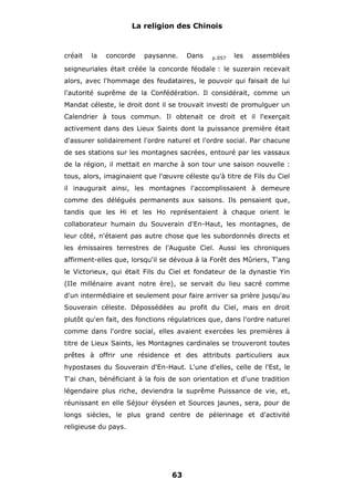 La religion des Chinois

créait

la

concorde

paysanne.

Dans

p.057

les

assemblées

seigneuriales était créée la concorde féodale : le suzerain recevait
alors, avec l'hommage des feudataires, le pouvoir qui faisait de lui
l'autorité suprême de la Confédération. Il considérait, comme un
Mandat céleste, le droit dont il se trouvait investi de promulguer un
Calendrier à tous commun. Il obtenait ce droit et il l'exerçait
activement dans des Lieux Saints dont la puissance première était
d'assurer solidairement l'ordre naturel et l'ordre social. Par chacune
de ses stations sur les montagnes sacrées, entouré par les vassaux
de la région, il mettait en marche à son tour une saison nouvelle :
tous, alors, imaginaient que l'œuvre céleste qu'à titre de Fils du Ciel
il inaugurait ainsi, les montagnes l'accomplissaient à demeure
comme des délégués permanents aux saisons. Ils pensaient que,
tandis que les Hi et les Ho représentaient à chaque orient le
collaborateur humain du Souverain d'En-Haut, les montagnes, de
leur côté, n'étaient pas autre chose que les subordonnés directs et
les émissaires terrestres de l'Auguste Ciel. Aussi les chroniques
affirment-elles que, lorsqu'il se dévoua à la Forêt des Mûriers, T'ang
le Victorieux, qui était Fils du Ciel et fondateur de la dynastie Yin
(IIe millénaire avant notre ère), se servait du lieu sacré comme
d'un intermédiaire et seulement pour faire arriver sa prière jusqu'au
Souverain céleste. Dépossédées au profit du Ciel, mais en droit
plutôt qu'en fait, des fonctions régulatrices que, dans l'ordre naturel
comme dans l'ordre social, elles avaient exercées les premières à
titre de Lieux Saints, les Montagnes cardinales se trouveront toutes
prêtes à offrir une résidence et des attributs particuliers aux
hypostases du Souverain d'En-Haut. L'une d'elles, celle de l'Est, le
T'ai chan, bénéficiant à la fois de son orientation et d'une tradition
légendaire plus riche, deviendra la suprême Puissance de vie, et,
réunissant en elle Séjour élyséen et Sources jaunes, sera, pour de
longs siècles, le plus grand centre de pèlerinage et d'activité
religieuse du pays.

63

 