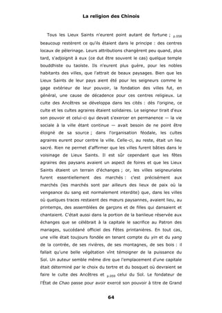 La religion des Chinois

Tous les Lieux Saints n'eurent point autant de fortune ;

p.058

beaucoup restèrent ce qu'ils étaient dans le principe : des centres
locaux de pèlerinage. Leurs attributions changèrent peu quand, plus
tard, s'adjoignit à eux (ce dut être souvent le cas) quelque temple
bouddhiste ou taoïste. Ils n'eurent plus guère, pour les nobles
habitants des villes, que l'attrait de beaux paysages. Bien que les
Lieux Saints de leur pays aient été pour les seigneurs comme le
gage extérieur de leur pouvoir, la fondation des villes fut, en
général, une cause de décadence pour ces centres religieux. Le
culte des Ancêtres se développa dans les cités : dès l'origine, ce
culte et les cultes agraires étaient solidaires. Le seigneur tirait d'eux
son pouvoir et celui-ci qui devait s'exercer en permanence — la vie
sociale à la ville étant continue — avait besoin de ne point être
éloigné de sa source ; dans l'organisation féodale, les cultes
agraires eurent pour centre la ville. Celle-ci, au reste, était un lieu
sacré. Rien ne permet d'affirmer que les villes furent bâties dans le
voisinage de Lieux Saints. Il est sûr cependant que les fêtes
agraires des paysans avaient un aspect de foires et que les Lieux
Saints étaient un terrain d'échanges ; or, les villes seigneuriales
furent

essentiellement

des

marchés :

c'est

précisément

aux

marchés (les marchés sont par ailleurs des lieux de paix où la
vengeance du sang est normalement interdite) que, dans les villes
où quelques traces restaient des mœurs paysannes, avaient lieu, au
printemps, des assemblées de garçons et de filles qui dansaient et
chantaient. C'était aussi dans la portion de la banlieue réservée aux
échanges que se célébrait à la capitale le sacrifice au Patron des
mariages, succédané officiel des Fêtes printanières. En tout cas,
une ville était toujours fondée en tenant compte du yin et du yang
de la contrée, de ses rivières, de ses montagnes, de ses bois : il
fallait qu'une belle végétation vînt témoigner de la puissance du
Sol. Un auteur semble même dire que l'emplacement d'une capitale
était déterminé par le choix du tertre et du bosquet où devraient se
faire le culte des Ancêtres et

p.059

celui du Sol. Le fondateur de

l'État de Chao passe pour avoir exercé son pouvoir à titre de Grand

64

 