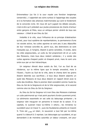 La religion des Chinois

Entremetteur (ce fut à la cour royale une fonction longtemps
conservée) ; il apportait ses soins surtout à l'appariage des couples
et à la formation des alliances matrimoniales qui sont le fondement
de la concorde civile. On nous dit qu'il jugeait les débats sexuels,
c'est-à-dire qu'il présidait aux joutes processives de chants d'amour
entre garçons et filles, sous un antique poirier vénéré de tous ses
vassaux : c'était là son Dieu du Sol.
Installés à la ville, sous l'influence de ce principe d'abstraction
qu'est, pour tout système de représentations, la permanence d'une
vie sociale active, les cultes agraires se sont peu à peu dépouillés
de leur richesse concrète et, parmi eux, des distinctions se sont
marquées qui, à l'origine, étaient à peine sensibles. Il existe, dans
les cités seigneuriales, un culte du Sol proprement dit et un culte
des Moissons, mais tous deux restent solidaires ; il y existe des
cultes agraires d'aspect public et d'aspect privé, mais ils sont unis
entre eux par un lien hiérarchique.
Un seigneur élevait deux autels du Sol, l'un au Sud de sa
résidence, sur la même ligne que le temple ancestral, mais à
l'Ouest ; l'autre au Sud de la ville, dans le champ dont les grains
étaient destinés aux sacrifices ; à tous deux étaient adjoints un
autel des Moissons et tous deux étaient en rapport étroit avec le
culte des Ancêtres. Mais le premier était considéré comme l'autel du
Dieu du Sol de la Seigneurie et de la Ville seigneuriale, et le second
comme celui du Dieu du Sol du Seigneur.
Au Dieu du Sol du Seigneur et à son Dieu des Moissons s'adresse
un culte patrimonial qui n'est point pourtant d'ordre purement privé.
La cérémonie essentielle en est celle du labourage printanier ; le
seigneur doit inaugurer en personne le travail de la saison. À la
capitale, le suzerain trace lui-même 3 sillons ; les ministres lui
succèdent pour en tracer 5 ; puis les feudataires présents en tracent
9. Trois est

p.060

un total ; le souverain a tout fait par lui-même

quand il a labouré à 3 reprises. Les labourages qui succèdent, et qui
demandent à de moindres autorités un labeur croissant, ont pour

65

 