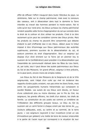 La religion des Chinois

effet de diffuser l'effort inaugural dans toute l'étendue du pays. La
cérémonie, faite sur le champ patrimonial, mais avec le concours
des vassaux, sert à désacraliser dans tout le domaine la Terre
interdite au travail des hommes pendant la morte-saison. Par le
culte qu'on leur rend ainsi, les Dieux jumeaux du champ patrimonial
rendent possible cette forme d'appropriation du sol qui consiste dans
le droit de le cultiver et d'en utiliser les produits. C'est à ce titre
seulement qu'on peut les considérer comme des Dieux privés. Mais
les produits du champ ne peuvent être consommés que déduite
d'abord la part d'offrande due à ces Dieux, déduit aussi le tribut
imposé à titre d'hommage aux Dieux patrimoniaux des autorités
supérieures, premiers ouvriers de la désacralisation du sol, et
auteurs premiers du droit d'appropriation. Seul un seigneur qui
dispose d'un droit éminent sur la Terre (et en premier lieu le
suzerain de la Confédération) peut procéder à la désacralisation que
l'assemblée de communauté réalisait dans les fêtes du Lieu Saint,
et, par suite, seul il peut élever des autels patrimoniaux aux Dieux
du Sol et des Moissons. Un grand officier, seigneur à titre précaire,
ne le peut point, encore moins de simples nobles.
Les Dieux du Sol et des Moissons de la Seigneurie et de la Ville
seigneuriale, sont l'objet d'un culte qui met en évidence des
rapports d'ordre public existant, non pas entre les biens fonds, mais
entre les groupements humains hiérarchisés qui composent la
société féodale. Les autels de ces Dieux sont élevés, en faveur
d'une collectivité plus ou moins étendue, par le Fils du Ciel, les
seigneurs, les grands officiers, les chefs d'un district, les chefs de
famille. La constitution de ces autels est comme un emblème de
l'inféodation des différents groupes locaux. Le Dieu du Sol du
suzerain est un carré formé à chaque orient par des terres de

p.061

couleurs adéquates, avec, au centre et au sommet, de la terre
jaune.

#

Les seigneurs reçoivent à leur investiture (c'est un cas

d'investiture per glebam) une motte de terre de couleur empruntée
à la partie de l'autel royal qui correspond à la situation de leur

66

 