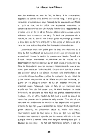 La religion des Chinois

avec les Ancêtres ou avec le Ciel, la Terre, à la comparaison,
apparaissait comme une divinité de second rang.

Bien qu'on la

#

considérât principalement sous l'aspect du Sol approprié ou inféodé
et, qu'à ce titre, on lui prêtât une apparence masculine, on
continuait de sentir en elle une nature féminine qui l'apparentait au
principe yin ; or, le yin et les femmes étaient alors conçus comme
inférieurs aux hommes et au yang. En tant que puissance de la
Nature, le Dieu du Sol est loin d'avoir gardé le prestige qu'avaient
le Lieu Saint ou la Terre-mère. Il y a loin entre un bois sacré et le
carré de terre autour duquel se font les cérémonies urbaines.
L'association était tout profit pour le Dieu des Moissons et le
Dieu du Sol manifestait sa puissance propre aux cérémonies où il
apparaissait comme le centre du groupement féodal. Quand une
éclipse

rendait

manifestes

le

désordre

de

la

Nature

et

la

décomposition des liens sociaux qui en était cause, c'était autour du
Dieu de l'inféodation que les vassaux s'assemblaient, tous à leur
place, pour restituer l'ordre troublé. Encore est-il que leur branlebas guerrier parut à un certain moment une manifestation de
contrainte à l'égard du Dieu ; à titre de réalisation du yin, c'était lui
qu'on rendait responsable de la défaite du principe lumineux, et,
quand on se groupait autour de lui en appareil militaire, on
imaginait qu'on l'attaquait. Mais, en fait, on se réunissait alors
auprès du Dieu du Sol parce que, là étant l'origine de toute
investiture, là devaient se faire tous les grands rassemblements
féodaux.

#

Et, en effet, l'autel du Sol était le point de départ de

toutes les parades de la puissance seigneuriale. C'est de lui que
partaient les expéditions de chasse et les expéditions de guerre.
C'était à lui que l'on
gibier

capturé ;

p.064

les

se présentait au retour. On lui sacrifiait le

prisonniers

(tout

au

moins

l'un

d'eux)

nourrissaient aussi de leur sang le Dieu du Sol. Les sacrifices
humains sont rarement signalés par les auteurs chinois — ils ont
quelque chose d'insolite dans une religion remarquable par la
douceur de ses rites — le fait est néanmoins certain. Il est vrai

69

 