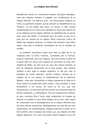 La religion des Chinois

Bouddhisme comme un mouvement sectaire (d'origine étrangère,
mais peu importe) tendant à suppléer aux insuffisances de la
religion officielle. J'ai donné le titre : Les Renouveaux religieux en
Chine, au quatrième chapitre, que je consacre au Bouddhisme et au
Taoïsme ; je les étudie tous deux, je l'avoue, à titre surtout
complémentaire et en tant qu'ils signalent en Chine des besoins de
la vie religieuse que la religion officielle ne satisfaisait pas au gré de
tous, sinon des lettrés. Il convenait donc de parler un peu de la
lutte que les tenants de la religion d'État soutinrent contre les
fidèles des religions sectaires. La victoire des premiers vaut d'être
notée, ainsi que la tendance syncrétique qui fut le résultat du
combat.
La tendance syncrétique passe pour être la règle de la vie
religieuse dans la Chine moderne, symbolisée par la formule,
toujours reproduite, des trois religions. Me voici amené à parler de
la façon dont j'ai conçu mon chapitre de conclusion et aussi mon
chapitre de début. Ce sont ceux où, pour des raisons diverses, la
part de l'équation personnelle est la plus grande. Mon premier
chapitre a pour sujet la religion paysanne. Le fait qui, avec la
fondation de l'unité nationale, domine l'histoire chinoise est la
création de la vie urbaine et l'établissement de la hiérarchie
féodale ; mais pour reconstituer la religion paysanne et l'état de la
Chine quand la société était toute rurale, il faut procéder à l'aide
d'inductions.

Il

se

trouve,

du

moins

je

l'ai

cru,

que,

par

extraordinaire, un document permet de faire ces inductions dans de
bonnes conditions

p.XI

méthodiques. Tout est conjectural en histoire,

et puis, comment faire ? Sans cette introduction où j'essaie de
montrer ce qu'était le vieux fond religieux de la race, quel moyen
de comprendre soit le développement de la religion officielle sous
ses deux formes successives, développement qui s'est fait par voie
d'abstraction, de schématisation, d'appauvrissement à partir de ce
fond primitif, soit la tactique des sectes, qui, aux dépens de cette
religion appauvrie, ont voulu renouveler l'esprit religieux et qui ont

7

 