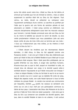 La religion des Chinois

qu'au VIe siècle avant notre ère, c'était au Dieu du Sol déchu et
emmuré qu'il semble que l'on ait immolé la victime ; mais un siècle
auparavant le sacrifice était fait au Dieu du Sol régnant. Tout
vaincu,

au

reste,

devait

se

présenter

au

vainqueur

avec

l'ajustement symbolique d'une victime. Le sacrifice se justifiait par
l'idée que la guerre est une forme de sanction pénale et tout
adversaire un rebelle : il était conçu comme un châtiment. Les
mesures disciplinaires atteignaient aussi bien les mauvais vassaux
que l'ennemi. L'armée féodale emmenait avec elle son Dieu du Sol
ou du moins la tablette qui pouvait lui servir de double. La plus
vieille proclamation militaire que nous possédions (elle est sans
doute vieille de plus de trois mille ans) se termine par ces mots :
« Ceux qui n'observeront pas mes ordres, je les mettrai à mort
devant le Dieu du Sol ! »
#

C'était devant les Ancêtres que les récompenses étaient

données ; à côté d'eux, le Dieu du Sol apparaît comme une
Puissance sévère : il est vrai qu'il n'était le Dieu des châtiments que
parce qu'il était le Dieu de la fidélité féodale et que c'était par lui que
l'investiture était acquise. Mais il était peut-être prédisposé, par sa
qualité d'héritier du Lieu Saint, à exiger des sacrifices humains.
N'avons-nous pas vu que le chef, auquel en incombait le culte, se
croyait tenu de dévouer son corps à la divinité quand celle-ci
semblait devenir impuissante et qu'il fallait renouveler son énergie ?
#

Dans la religion féodale, le Dieu du Sol était le seul à ne se nourrir

que de viande crue et à vouloir que sa tablette fût ointe de sang.
Malgré des aspects cruels, son culte faisait éprouver à tous la forte
cohésion du groupe féodal : la viande crue servait aux communions
par lesquelles, bienfait

p.065

positif, les vassaux se sentaient unis

entre eux et unis à leur chef par une participation commune au
Génie de leur pays. L'association des Dieux des Moissons et du Sol a
permis à l'idée de Terre-mère de rester puissante : c'est ainsi que le
Dieu du Sol a pu conserver son caractère de divinité agraire, bien
que, dans la société féodale et dans la vie urbaine, il soit surtout

70

 
