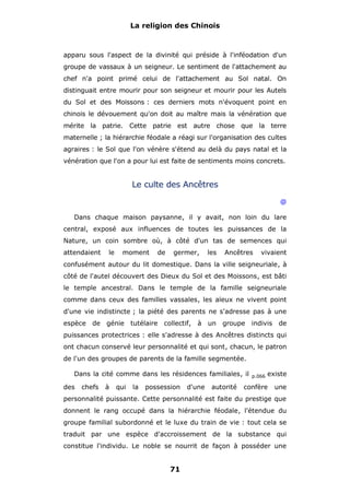 La religion des Chinois

apparu sous l'aspect de la divinité qui préside à l'inféodation d'un
groupe de vassaux à un seigneur. Le sentiment de l'attachement au
chef n'a point primé celui de l'attachement au Sol natal. On
distinguait entre mourir pour son seigneur et mourir pour les Autels
du Sol et des Moissons : ces derniers mots n'évoquent point en
chinois le dévouement qu'on doit au maître mais la vénération que
mérite la patrie. Cette patrie est autre chose que la terre
maternelle ; la hiérarchie féodale a réagi sur l'organisation des cultes
agraires : le Sol que l'on vénère s'étend au delà du pays natal et la
vénération que l'on a pour lui est faite de sentiments moins concrets.

Le culte des Ancêtres
@
Dans chaque maison paysanne, il y avait, non loin du lare
central, exposé aux influences de toutes les puissances de la
Nature, un coin sombre où, à côté d'un tas de semences qui
attendaient

le

moment

de

germer,

les

Ancêtres

vivaient

confusément autour du lit domestique. Dans la ville seigneuriale, à
côté de l'autel découvert des Dieux du Sol et des Moissons, est bâti
le temple ancestral. Dans le temple de la famille seigneuriale
comme dans ceux des familles vassales, les aïeux ne vivent point
d'une vie indistincte ; la piété des parents ne s'adresse pas à une
espèce

de génie tutélaire collectif, à un

groupe

indivis

de

puissances protectrices : elle s'adresse à des Ancêtres distincts qui
ont chacun conservé leur personnalité et qui sont, chacun, le patron
de l'un des groupes de parents de la famille segmentée.
Dans la cité comme dans les résidences familiales, il
des

chefs

à

qui

la

possession

d'une

autorité

p.066

existe

confère

une

personnalité puissante. Cette personnalité est faite du prestige que
donnent le rang occupé dans la hiérarchie féodale, l'étendue du
groupe familial subordonné et le luxe du train de vie : tout cela se
traduit par une espèce d'accroissement de la substance qui
constitue l'individu. Le noble se nourrit de façon à posséder une

71

 