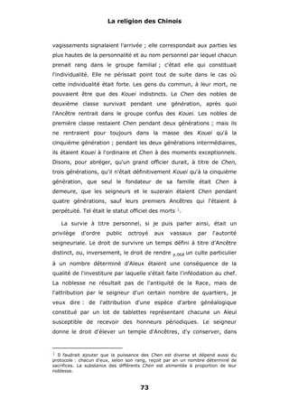 La religion des Chinois

vagissements signalaient l'arrivée ; elle correspondait aux parties les
plus hautes de la personnalité et au nom personnel par lequel chacun
prenait rang dans le groupe familial ; c'était elle qui constituait
l'individualité. Elle ne périssait point tout de suite dans le cas où
cette individualité était forte. Les gens du commun, à leur mort, ne
pouvaient être que des Kouei indistincts. Le Chen des nobles de
deuxième classe survivait pendant une génération, après quoi
l'Ancêtre rentrait dans le groupe confus des Kouei. Les nobles de
première classe restaient Chen pendant deux générations ; mais ils
ne rentraient pour toujours dans la masse des Kouei qu'à la
cinquième génération ; pendant les deux générations intermédiaires,
ils étaient Kouei à l'ordinaire et Chen à des moments exceptionnels.
Disons, pour abréger, qu'un grand officier durait, à titre de Chen,
trois générations, qu'il n'était définitivement Kouei qu'à la cinquième
génération, que seul le fondateur de sa famille était Chen à
demeure, que les seigneurs et le suzerain étaient Chen pendant
quatre générations, sauf leurs premiers Ancêtres qui l'étaient à
perpétuité. Tel était le statut officiel des morts 1.
La survie à titre personnel, si je puis parler ainsi, était un
privilège

d'ordre

public

octroyé

aux

vassaux

par

l'autorité

seigneuriale. Le droit de survivre un temps défini à titre d'Ancêtre
distinct, ou, inversement, le droit de rendre

p.068

un culte particulier

à un nombre déterminé d'Aïeux étaient une conséquence de la
qualité de l'investiture par laquelle s'était faite l'inféodation au chef.
La noblesse ne résultait pas de l'antiquité de la Race, mais de
l'attribution par le seigneur d'un certain nombre de quartiers, je
veux dire : de l'attribution d'une espèce d'arbre généalogique
constitué par un lot de tablettes représentant chacune un Aïeul
susceptible de recevoir des honneurs périodiques. Le seigneur
donne le droit d'élever un temple d'Ancêtres, d'y conserver, dans

1 Il faudrait ajouter que la puissance des Chen est diverse et dépend aussi du

protocole : chacun d'eux, selon son rang, reçoit par an un nombre déterminé de
sacrifices. La substance des différents Chen est alimentée à proportion de leur
noblesse.

73

 