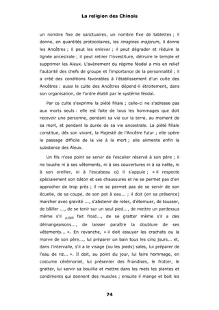 La religion des Chinois

un nombre fixe de sanctuaires, un nombre fixe de tablettes ; il
donne, en quantités protocolaires, les imagines majorum, il donne
les Ancêtres ; il peut les enlever ; il peut dégrader et réduire la
lignée ancestrale ; il peut retirer l'investiture, détruire le temple et
supprimer les Aïeux. L'avènement du régime féodal a mis en relief
l'autorité des chefs de groupe et l'importance de la personnalité ; il
a créé des conditions favorables à l'établissement d'un culte des
Ancêtres : aussi le culte des Ancêtres dépend-il étroitement, dans
son organisation, de l'ordre établi par le système féodal.
Par ce culte s'exprime la piété filiale ; celle-ci ne s'adresse pas
aux morts seuls : elle est faite de tous les hommages que doit
recevoir une personne, pendant sa vie sur la terre, au moment de
sa mort, et pendant la durée de sa vie ancestrale. La piété filiale
constitue, dès son vivant, la Majesté de l'Ancêtre futur ; elle opère
le passage difficile de la vie à la mort ; elle alimente enfin la
substance des Aïeux.
Un fils n'ose point se servir de l'escalier réservé à son père ; il
ne touche ni à ses vêtements, ni à ses couvertures ni à sa natte, ni
à son oreiller, ni à l'escabeau où il s'appuie ; « il respecte
spécialement son bâton et ses chaussures et ne se permet pas d'en
approcher de trop près ; il ne se permet pas de se servir de son
écuelle, de sa coupe, de son pot à eau... ; il doit (en sa présence)
marcher avec gravité ..., s'abstenir de roter, d'éternuer, de tousser,
de bâiller ..., de se tenir sur un seul pied..., de mettre un pardessus
même s'il

p.069

fait froid..., de se gratter même s'il a des

démangeaisons...,

de

laisser

paraître

la

doublure

de

ses

vêtements... ». En revanche, « il doit essuyer les crachats ou la
morve de son père..., lui préparer un bain tous les cinq jours... et,
dans l'intervalle, s'il a le visage (ou les pieds) sales, lui préparer de
l'eau de riz... ». Il doit, au point du jour, lui faire hommage, en
costume cérémoniel, lui présenter des friandises, le frotter, le
gratter, lui servir sa bouillie et mettre dans les mets les plantes et
condiments qui donnent des muscles ; ensuite il mange et boit les

74

 