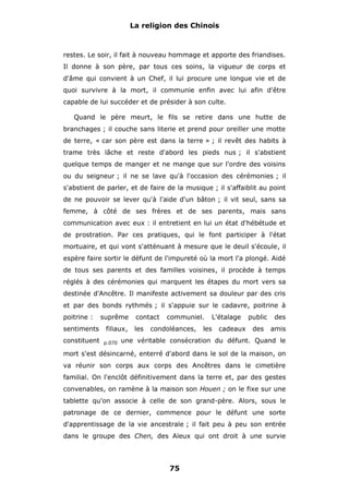 La religion des Chinois

restes. Le soir, il fait à nouveau hommage et apporte des friandises.
Il donne à son père, par tous ces soins, la vigueur de corps et
d'âme qui convient à un Chef, il lui procure une longue vie et de
quoi survivre à la mort, il communie enfin avec lui afin d'être
capable de lui succéder et de présider à son culte.
Quand le père meurt, le fils se retire dans une hutte de
branchages ; il couche sans literie et prend pour oreiller une motte
de terre, « car son père est dans la terre » ; il revêt des habits à
trame très lâche et reste d'abord les pieds nus ; il s'abstient
quelque temps de manger et ne mange que sur l'ordre des voisins
ou du seigneur ; il ne se lave qu'à l'occasion des cérémonies ; il
s'abstient de parler, et de faire de la musique ; il s'affaiblit au point
de ne pouvoir se lever qu'à l'aide d'un bâton ; il vit seul, sans sa
femme, à côté de ses frères et de ses parents, mais sans
communication avec eux : il entretient en lui un état d'hébétude et
de prostration. Par ces pratiques, qui le font participer à l'état
mortuaire, et qui vont s'atténuant à mesure que le deuil s'écoule, il
espère faire sortir le défunt de l'impureté où la mort l'a plongé. Aidé
de tous ses parents et des familles voisines, il procède à temps
réglés à des cérémonies qui marquent les étapes du mort vers sa
destinée d'Ancêtre. Il manifeste activement sa douleur par des cris
et par des bonds rythmés ; il s'appuie sur le cadavre, poitrine à
poitrine :
sentiments
constituent

suprême
filiaux,
p.070

contact
les

communiel.

condoléances,

L'étalage

les

cadeaux

public

des

des

amis

une véritable consécration du défunt. Quand le

mort s'est désincarné, enterré d'abord dans le sol de la maison, on
va réunir son corps aux corps des Ancêtres dans le cimetière
familial. On l'enclôt définitivement dans la terre et, par des gestes
convenables, on ramène à la maison son Houen ; on le fixe sur une
tablette qu'on associe à celle de son grand-père. Alors, sous le
patronage de ce dernier, commence pour le défunt une sorte
d'apprentissage de la vie ancestrale ; il fait peu à peu son entrée
dans le groupe des Chen, des Aïeux qui ont droit à une survie

75

 