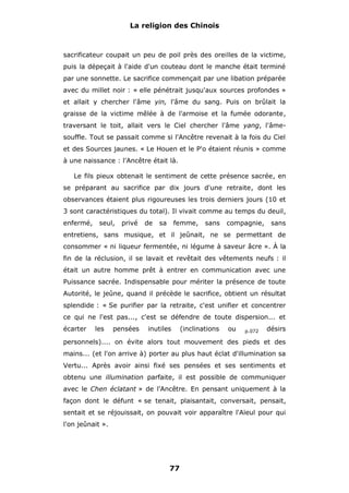 La religion des Chinois

sacrificateur coupait un peu de poil près des oreilles de la victime,
puis la dépeçait à l'aide d'un couteau dont le manche était terminé
par une sonnette. Le sacrifice commençait par une libation préparée
avec du millet noir : « elle pénétrait jusqu'aux sources profondes »
et allait y chercher l'âme yin, l'âme du sang. Puis on brûlait la
graisse de la victime mêlée à de l'armoise et la fumée odorante,
traversant le toit, allait vers le Ciel chercher l'âme yang, l'âmesouffle. Tout se passait comme si l'Ancêtre revenait à la fois du Ciel
et des Sources jaunes. « Le Houen et le P'o étaient réunis » comme
à une naissance : l'Ancêtre était là.
Le fils pieux obtenait le sentiment de cette présence sacrée, en
se préparant au sacrifice par dix jours d'une retraite, dont les
observances étaient plus rigoureuses les trois derniers jours (10 et
3 sont caractéristiques du total). Il vivait comme au temps du deuil,
enfermé,

seul,

privé

de

sa

femme,

sans

compagnie,

sans

entretiens, sans musique, et il jeûnait, ne se permettant de
consommer « ni liqueur fermentée, ni légume à saveur âcre ». À la
fin de la réclusion, il se lavait et revêtait des vêtements neufs : il
était un autre homme prêt à entrer en communication avec une
Puissance sacrée. Indispensable pour mériter la présence de toute
Autorité, le jeûne, quand il précède le sacrifice, obtient un résultat
splendide : « Se purifier par la retraite, c'est unifier et concentrer
ce qui ne l'est pas..., c'est se défendre de toute dispersion... et
écarter

les

pensées

inutiles

(inclinations

ou

p.072

désirs

personnels).... on évite alors tout mouvement des pieds et des
mains... (et l'on arrive à) porter au plus haut éclat d'illumination sa
Vertu... Après avoir ainsi fixé ses pensées et ses sentiments et
obtenu une illumination parfaite, il est possible de communiquer
avec le Chen éclatant » de l'Ancêtre. En pensant uniquement à la
façon dont le défunt « se tenait, plaisantait, conversait, pensait,
sentait et se réjouissait, on pouvait voir apparaître l'Aïeul pour qui
l'on jeûnait ».

77

 