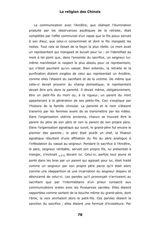 La religion des Chinois

La communication avec l'Ancêtre, que réalisait l'illumination
produite par les observances ascétiques de la retraite, était
complétée par l'effet communiel d'un repas que le fils pieux servait
à son Aïeul, que celui-ci consommait et dont le fils mangeait les
restes. Tout cela se faisait de la façon la plus réelle. Le mort avait
un représentant qui mangeait et buvait pour lui : on l'identifiait au
mort à tel point que, dans l'enceinte du sacrifice, un seigneur luimême manifestait le respect le plus absolu pour ce représentant,
qui n'était pourtant qu'un vassal. Bien entendu, la retraite et la
purification étaient exigées de celui qui représentait un Ancêtre,
comme elles l'étaient du sacrifiant et de la victime. De même que
celle-ci devait provenir du champ domestique, le représentant
devait être pris dans la parenté. Il devait même, obligatoirement,
être un petit-fils du mort ou, à la rigueur, un parent du mort
appartenant à la génération de ses petits-fils. Ceci s'explique par
l'histoire de la famille chinoise. La parenté et le nom s'étaient
transmis par les femmes avant de se transmettre par les mâles.
Dans l'organisation utérine ancienne, chacun se trouvait être le
parent du père de son père et non le parent de son propre père.
Dans l'organisation agnatique qui suivit, le grand-père fut encore le
premier des parents ; le père était plutôt un chef, la filiation
agnatique résultant d'une affiliation du fils au père analogue à
l'inféodation du vassal au seigneur. Pendant le sacrifice à l'Ancêtre,
le père, seigneur véritable, servait son propre fils, lui présentait à
manger, s'inclinait

p.073

devant lui. Celui-ci, parfois tout jeune et

porté dans les bras par un parent qui agissait pour lui, était traité
comme un seigneur par son propre père parce qu'il était alors
comme une réapparition et une incarnation du seigneur disparu et
désincarné de celui-ci. Les paroles qu'il prononçait n'arrivaient au
sacrifiant

que

par

l'intermédiaire

d'un

prieur

consacré

aux

communications orales avec les Puissances sacrées. Elles étaient
rapportées comme sortant de la bouche même du grand-père, dont
l'âme, la voix animaient alors le petit-fils. Ces paroles étaient la
sanction du sacrifice ; elles étaient une formule d'investiture. Par

78

 