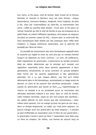 La religion des Chinois

leur Vertu, le fils pieux, chef de famille, était investi de la Fortune
familiale et recevait le Bonheur sous ses trois formes : longue
descendance, honneurs féodaux, longévité. Ainsi s'opérait, de père
à fils, mais par l'intermédiaire du petit-fils, la transmission des
sacra. L'effet du sacrifice était double : d'une part, le fils pieux en
retirait l'autorité qui fait le chef de famille et que les pratiques de la
piété filiale, en créant l'affiliation agnatique, font passer du seigneur
(le père) au premier vassal (le fils) ; d'autre part, la continuité des
liens domestiques était établie par des pratiques dont l'effet était
d'obtenir, à chaque cérémonie saisonnière, que le petit-fils fût
possédé par l'âme de l'aïeul.
Ce procédé de transmission des liens domestiques apparaît dans
la coutume qui réglait le choix du nom pris par un rameau familial
lorsqu'il se détachait du tronc commun : ce nom, de préférence,
était l'appellation du grand-père. L'ordonnance du temple ancestral
était de même déterminée par le principe qu'il existait une
opposition essentielle entre deux parents appartenant à deux
générations consécutives, et qu'au contraire un groupe solidaire
était

formé

par

les

parents

appartenant

à

des

générations

alternées. On a vu que chaque défunt, une fois qu'il s'était
désincarné dans le Sol domestique, accomplissait un stage avant de
devenir un Chen et de recevoir des sacrifices personnels : c'était
auprès du grand-père que devait se faire

p.074

l'apprentissage et

chacun ne naissait à la vie ancestrale qu'en se nourrissant des
offrandes destinées d'abord à son aïeul. Seul un chef de famille,
cette initiation terminée, reçoit en son nom propre des sacrifices ;
les cadets défunts ne sont encore que des commensaux ; mais,
même entre parents, l'on ne mange qu'avec les gens de son rang ;
dans un temple seigneurial, un cadet, qui n'est point seigneur, ne
pourra manger avec son grand-père qui était seigneur ; il prendra
sa part d'offrandes en association avec le frère de son grand-père ;
le grand-père n'avait-il point de frère ? l'association sera faite avec
un frère du trisaïeul. De même, une femme de second rang ne

79

 