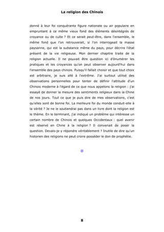 La religion des Chinois

donné à leur foi conquérante figure nationale ou air populaire en
empruntant à ce même vieux fond des éléments désintégrés de
croyance ou de culte ? Et ce serait peut-être, dans l'ensemble, le
même fond que l'on retrouverait, si l'on interrogeait la masse
paysanne, qui est la substance même du pays, pour décrire l'état
présent de la vie religieuse. Mon dernier chapitre traite de la
religion actuelle. Il ne pouvait être question ici d'énumérer les
pratiques et les croyances qu'on peut observer aujourd'hui dans
l'ensemble des pays chinois. Puisqu'il fallait choisir et que tout choix
est arbitraire, je suis allé à l'extrême. J'ai surtout utilisé des
observations personnelles pour tenter de définir l'attitude d'un
Chinois moderne à l'égard de ce que nous appelons la religion : j'ai
essayé de donner la mesure des sentiments religieux dans la Chine
de nos jours. Tout ce que je puis dire de mes observations, c'est
qu'elles sont de bonne foi. La meilleure foi du monde conduit-elle à
la vérité ? Je ne le soutiendrai pas dans un livre dont la religion est
le thème. En le terminant, j'ai indiqué un problème qui intéresse un
certain nombre de Chinois et quelques Occidentaux : quel avenir
est réservé en Chine à la religion ? Il convenait de poser la
question. Devais-je y répondre véritablement ? Inutile de dire qu'un
historien des religions ne peut croire posséder le don de prophétie.

@

8

 
