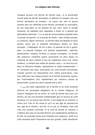 La religion des Chinois

mangera qu'avec une femme de second rang ; si le grand-père
n'avait point de femme secondaire, la défunte ira manger avec une
femme secondaire du trisaïeul : en aucun cas, elle ne pourra
prendre part aux offrandes d'une femme, principale ou secondaire,
de son beau-père ou du bisaïeul de son mari. Dans le temple
ancestral, les tablettes sont disposées à droite ou à gauche par
générations alternées : il n'y a pas de communication possible entre
le groupe de gauche, et le groupe de droite ; dans chaque groupe,
au contraire, règne l'indivision. La famille noble est séparée en deux
parties, parce que la solidarité domestique repose sur deux
principes : l'inféodation de fils à père, la parenté de fils à grandpère. La parenté implique une identité substantielle : petit-fils,
grands-pères, trisaïeux forment un groupe homogène. Le temple
des seigneurs comprend quatre sanctuaires en deux lignes (la
solidarité de deuil s'étend à tous les collatéraux issus d'un même
trisaïeul). Le temple des nobles de premier rang — ce sont eux qui,
dans la hiérarchie féodale, représentent la classe fondamentale —
ne comprend que deux sanctuaires (la communauté économique
n'existe qu'entre les descendants d'un même grand-père), mais
cela suffit pour que chaque portion de la famille ancestrale reçoive,
par l'intermédiaire d'un représentant qui conserve encore sa
personnalité, la part de culte à laquelle elle a droit.
# p.075

De cette organisation de la famille et du culte ancestral

dérivent les principales obligations de la morale religieuse. Et
d'abord l'obligation de se marier. Un chef de famille doit avoir une
femme, qui est une auxiliaire indispensable pour le service du culte
ancestral. S'il se trouve sans femme, il est obligé de se remarier, à
moins qu'il n'ait un fils marié et qu'il ne soit âgé de soixante-dix
ans, âge de la retraite ; son fils, en ce cas, le remplace, mais cela
crée une situation anormale. Si le chef de famille se remarie, il
n'obtient pas avec sa nouvelle femme une collaboratrice parfaite et,
de fait, les secondes noces sont interdites aux seigneurs, chefs d'un
culte ancestral dont l'importance est plus grande. Cette interdiction

80

 