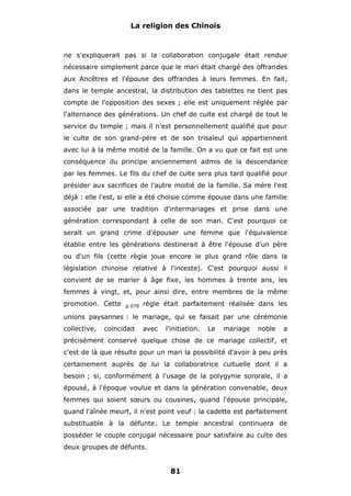 La religion des Chinois

ne s'expliquerait pas si la collaboration conjugale était rendue
nécessaire simplement parce que le mari était chargé des offrandes
aux Ancêtres et l'épouse des offrandes à leurs femmes. En fait,
dans le temple ancestral, la distribution des tablettes ne tient pas
compte de l'opposition des sexes ; elle est uniquement réglée par
l'alternance des générations. Un chef de culte est chargé de tout le
service du temple ; mais il n'est personnellement qualifié que pour
le culte de son grand-père et de son trisaïeul qui appartiennent
avec lui à la même moitié de la famille. On a vu que ce fait est une
conséquence du principe anciennement admis de la descendance
par les femmes. Le fils du chef de culte sera plus tard qualifié pour
présider aux sacrifices de l'autre moitié de la famille. Sa mère l'est
déjà : elle l'est, si elle a été choisie comme épouse dans une famille
associée par une tradition d'intermariages et prise dans une
génération correspondant à celle de son mari. C'est pourquoi ce
serait un grand crime d'épouser une femme que l'équivalence
établie entre les générations destinerait à être l'épouse d'un père
ou d'un fils (cette règle joue encore le plus grand rôle dans la
législation chinoise relative à l'inceste). C'est pourquoi aussi il
convient de se marier à âge fixe, les hommes à trente ans, les
femmes à vingt, et, pour ainsi dire, entre membres de la même
promotion. Cette

p.076

règle était parfaitement réalisée dans les

unions paysannes : le mariage, qui se faisait par une cérémonie
collective,

coïncidait

avec

l'initiation.

Le

mariage

noble

a

précisément conservé quelque chose de ce mariage collectif, et
c'est de là que résulte pour un mari la possibilité d'avoir à peu près
certainement auprès de lui la collaboratrice cultuelle dont il a
besoin ; si, conformément à l'usage de la polygynie sororale, il a
épousé, à l'époque voulue et dans la génération convenable, deux
femmes qui soient sœurs ou cousines, quand l'épouse principale,
quand l'aînée meurt, il n'est point veuf : la cadette est parfaitement
substituable à la défunte. Le temple ancestral continuera de
posséder le couple conjugal nécessaire pour satisfaire au culte des
deux groupes de défunts.

81

 