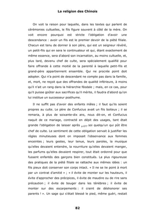 La religion des Chinois

On voit la raison pour laquelle, dans les textes qui parlent de
cérémonies cultuelles, le fils figure souvent à côté de la mère. On
voit

encore

pourquoi

est

stricte

l'obligation

d'avoir

une

descendance : avoir un fils est le premier devoir de la piété filiale.
Chacun est tenu de donner à son père, qui est un seigneur révéré,
un petit-fils qui en sera le continuateur et qui, étant exactement de
même essence, sera d'abord son incarnation, au moins cultuelle, et,
plus tard, devenu chef de culte, sera spécialement qualifié pour
faire offrande à cette moitié de la parenté à laquelle petit-fils et
grand-père appartiennent ensemble. Qui ne procrée point doit
adopter. Qui n'a point de descendant ne compte pas dans la famille,
et, mort, ne reçoit que des offrandes de qualité inférieure, à moins
qu'il n'ait un rang dans la hiérarchie féodale ; mais, en ce cas, pour
qu'il puisse goûter aux sacrifices qu'il mérite, il faudra d'abord qu'on
lui institue un successeur posthume.
Il ne suffit pas d'avoir des enfants mâles ; il faut qu'ils soient
propres au culte. Le père de Confucius avait un fils boiteux ; il se
remaria, à plus de soixante-dix ans, nous dit-on, et Confucius
naquit de ce mariage, contracté en dépit des usages, tant était
grande l'obligation de laisser après

p.077

soi quelqu'un qui pût être

chef de culte. Le sentiment de cette obligation servait à justifier les
règles minutieuses dont on imposait l'observance aux femmes
enceintes ; leurs gestes, leur tenue, leurs paroles, la musique
qu'elles devaient entendre, la nourriture qu'elles devaient manger,
les parfums qu'elles devaient respirer, tout était ordonné pour que
fussent enfantés des garçons bien constitués. La plus rigoureuse
des pratiques de la piété filiale se rattache aux mêmes idées : un
fils pieux doit conserver son corps intact. « Il ne se lie point à mort
par un contrat d'amitié » ; « il évite de monter sur les hauteurs, il
évite d'approcher des précipices, il évite de maudire ou de rire sans
précaution ; il évite de bouger dans les ténèbres ; il évite de
monter sur des escarpements : il craint de déshonorer ses
parents ! ». Un sage qui s'était blessé le pied, même guéri, restait

82

 