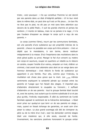 La religion des Chinois

triste ; voici pourquoi : « Ce qui constitue l'homme lui est donné
par ses parents dans un état d'intégrité parfaite : s'il le leur rend
dans le même état, on peut dire qu'il est un fils pieux... Un bon fils
ne lève pas le pied, ne dit pas un mot sans faire attention aux
devoirs de la piété filiale ; il suit les grands chemins et jamais les
sentiers ; il monte en bateau, mais ne va jamais à la nage ; il n'a
pas l'audace d'exposer au danger le corps qu'il a reçu de ses
parents. »
Le corps (comme l'âme), nourri par les communions familiales,
est une parcelle d'une substance qui est propriété indivise de la
parenté ; chacun ne possède son corps qu'à titre précaire : c'est un
dépôt

que

le

mandataire,

à

son

terme,

devra

restituer

intégralement à la masse. D'où l'importance des mutilations dans le
droit pénal public ou privé. Manger le fiel d'un ennemi ou mettre
son corps en saumure, couper en quartiers un rebelle ou le réduire
en cendre, couper l'oreille d'un vaincu, amputer un rival, châtrer un
criminel, c'est avant tout atteindre celui dont on se venge dans son
honneur domestique : c'est réduire le fonds de substance qui
appartient à une famille. Pour elle, comme pour l'individu, la
mutilation est chose plus grave que la mort. Les

p.078

mêmes

sentiments expliquent la solidarité pénale qui existait entre les
parents et l'usage que l'on faisait des otages. Il importait peu
d'atteindre directement le coupable ou l'ennemi ;

il suffisait

d'atteindre un de ses parents : tout le groupe familial était touché
et, avec les autres, tout autant que la victime substituée à lui et pas
plus qu'elle, l'individu responsable. À côté du sentiment de l'unité
familiale agissait le sentiment de la hiérarchie domestique : c'était
avoir prise sur quelqu'un que tenir un de ses parents en otage ;
mais, quand on faisait échange de garanties, on avait soin d'en
peser la valeur. Le plus grand avantage eût été de s'emparer du
père ou de la mère d'un rival ; oser les demander comme otages
était

une

insolence

qui,

à

elle

seule,

couvrait

de

honte.

Inversement, les sanctions positives honoraient le groupe entier

83

 