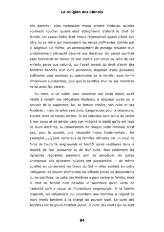 La religion des Chinois

des parents : elles honoraient mieux encore l'individu qu'elles
voulaient toucher quand elles atteignaient d'abord le chef de
famille. Un vassal fidèle était mieux récompensé quand c'était son
père ou sa mère qui mangeaient les restes d'offrandes donnés par
le seigneur. De même, un accroissement de prestige résultait d'un
anoblissement rétroactif décerné aux Ancêtres. Un vassal sacrifiait
sans hésitation en faveur de son maître son corps ou celui de ses
enfants parce que celui-ci, qui l'avait investi du droit d'avoir des
Ancêtres honorés d'un culte personnel, disposait d'une puissance
suffisante pour restituer au patrimoine de la famille, sous forme
d'honneurs substantiels, plus que le sacrifice d'un de ses membres
ne lui avait fait perdre.
Au reste, si un noble, pour conserver son corps intact, avait
hésité à remplir ses obligations féodales, le seigneur aurait eu le
pouvoir de le supprimer, lui, sa famille entière, son culte et ses
Ancêtres ; mais de telles sanctions, dangereuses pour la seigneurie,
étaient rares en temps normal. Si les individus sont tenus de veiller
à leur corps et de garder dans son intégrité le dépôt qu'ils ont reçu
de leurs Ancêtres, la conservation de chaque unité familiale n'est
pas, pour la société, une nécessité moins fondamentale : les
exemples

p.079

sont nombreux de familles détruites par un coup de

force de l'autorité seigneuriale et bientôt après restituées dans la
totalité de leur puissance et de leur culte. Non seulement les
dynasties

régnantes

prennent

soin

de

perpétuer

les

cultes

ancestraux des dynasties qu'elles ont supplantées — de même
qu'elles en conservent les Dieux du Sol — elles sentent en outre
l'obligation de nourrir d'offrandes les défunts privés de descendants
ou de sacrifices. Le culte des Ancêtres a pour centre la famille, mais
le chef de famille n'en possède le sacerdoce qu'en vertu de
l'autorité qu'il a reçue de l'investiture seigneuriale. Si la famille
disparaît, les obligations qui incombent aux hommes à l'égard de
leurs morts tombent à la charge du pouvoir local. Le culte des
Ancêtres est toujours d'intérêt public, le culte des morts qui ne sont

84

 