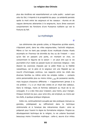 La religion des Chinois

plus des Ancêtres est essentiellement un culte public : autant que
celui du Sol, il importe à la prospérité du pays. La solidarité persiste
après la mort entre les seigneurs et les vassaux : réunies en de
vagues demeures attenantes à la seigneurie, leurs âmes exercent
conjointement les fonctions d'une Puissance tutélaire qui est la
Fortune du fief.

La mythologie
@
Les cérémonies des grands cultes, si fréquentes qu'elles soient,
n'épuisent point, dans les villes seigneuriales, l'activité religieuse.
Même si l'on ne tient pas compte d'une multitude d'actes rituels
accomplis en l'honneur de divinités du lieu ou de l'instant — ceux
qu'on fait en passant une porte, en montant en char, en
consommant le légume de la saison — on peut dire que la vie
journalière d'un noble se passait toute en exercices religieux : tels
étaient les exercices imposés par la piété filiale ou la fidélité
vassalitique, car le père et le seigneur ont une Majesté qui se
nourrit d'hommages continus. Les rapports entre les chefs des
diverses familles ou même entre les simples nobles — contacts
entre personnalités plus ou moins riches

p.080

de puissance sacrée,

mais toujours d'essence différente — n'appartiennent jamais à la
vie profane : il y a un rituel des visites et un rituel des cadeaux.
Dans le ménage, maris et femmes obéissent au rituel de la vie
conjugale. Il y a des rites pour s'asseoir, pour boire, pour manger.
Chaque moment du jour, pour ainsi dire, est employé, au moins par
les chefs, à quelque pratique religieuse.
Cette vie, continuellement occupée par des pratiques menues ou
grandes,

prédisposait

au

raffinement

dans

la

technique

cérémonielle et à l'analyse des mécanismes rituels : ainsi se
préparait pour l'avenir le règne du formalisme religieux. Propice au
développement technique de la religion, la vie urbaine favorisait
beaucoup moins l'invention mythique : celle-ci, œuvre d'un milieu

85

 