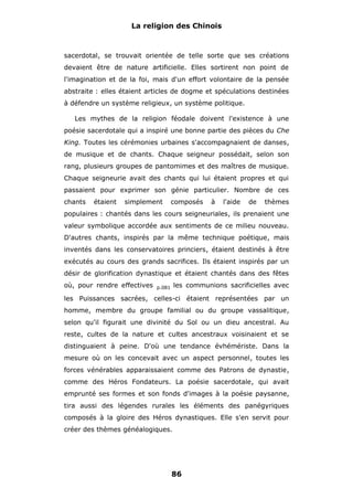 La religion des Chinois

sacerdotal, se trouvait orientée de telle sorte que ses créations
devaient être de nature artificielle. Elles sortirent non point de
l'imagination et de la foi, mais d'un effort volontaire de la pensée
abstraite : elles étaient articles de dogme et spéculations destinées
à défendre un système religieux, un système politique.
Les mythes de la religion féodale doivent l'existence à une
poésie sacerdotale qui a inspiré une bonne partie des pièces du Che
King. Toutes les cérémonies urbaines s'accompagnaient de danses,
de musique et de chants. Chaque seigneur possédait, selon son
rang, plusieurs groupes de pantomimes et des maîtres de musique.
Chaque seigneurie avait des chants qui lui étaient propres et qui
passaient pour exprimer son génie particulier. Nombre de ces
chants

étaient

simplement

composés

à

l'aide

de

thèmes

populaires : chantés dans les cours seigneuriales, ils prenaient une
valeur symbolique accordée aux sentiments de ce milieu nouveau.
D'autres chants, inspirés par la même technique poétique, mais
inventés dans les conservatoires princiers, étaient destinés à être
exécutés au cours des grands sacrifices. Ils étaient inspirés par un
désir de glorification dynastique et étaient chantés dans des fêtes
où, pour rendre effectives

les communions sacrificielles avec

p.081

les Puissances sacrées, celles-ci étaient représentées par un
homme, membre du groupe familial ou du groupe vassalitique,
selon qu'il figurait une divinité du Sol ou un dieu ancestral. Au
reste, cultes de la nature et cultes ancestraux voisinaient et se
distinguaient à peine. D'où une tendance évhémériste. Dans la
mesure où on les concevait avec un aspect personnel, toutes les
forces vénérables apparaissaient comme des Patrons de dynastie,
comme des Héros Fondateurs. La poésie sacerdotale, qui avait
emprunté ses formes et son fonds d'images à la poésie paysanne,
tira aussi des légendes rurales les éléments des panégyriques
composés à la gloire des Héros dynastiques. Elle s'en servit pour
créer des thèmes généalogiques.

86

 