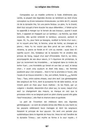 La religion des Chinois

Composées sur ce modèle uniforme à l'aide d'éléments peu
variés, la plupart des légendes divines se ramènent au récit d'une
conception ou d'une naissance miraculeuses. La mère de K'i, second
roi de la dynastie Hia, fut une pierre fendue. Le père, Yu le Grand,
était tout occupé à faire écouler les eaux débordées ; il fallait qu'on
lui apportât à manger sur le terrain de ses travaux ; quand il avait
faim, il appelait en frappant sur un tambour ; sa femme, qui était
enceinte, dès qu'elle entendit le tambour, accourut, portant le
repas. Or, Yu, pour faire sa besogne, revêtait la forme d'un ours ;
en le voyant ainsi fait, la femme, prise de honte, se changea en
pierre ; mais Yu ne voulut pas être privé de son enfant, il le
réclama, la pierre se fendit et K'i vint au monde : aussi bien K'i
signifie ouvrir. Sie, fondateur de la dynastie Yin et ancêtre des
princes de Song, naquit d'un œuf d'hirondelle. Kien-ti, sa mère,
accompagnée de ses deux sœurs, à l'« équinoxe de printemps, le
jour où reviennent les hirondelles.... se baignait dans la rivière du
tertre Yuan ; une hirondelle qui tenait en son bec un œuf, le laissa
choir ; il avait cinq couleurs et était très beau ; les femmes
joutèrent pour s'en emparer... Kien-ti fut la première à l'avoir, elle
l'avala et se trouva enceinte ». Sie, son enfant, fonda la

p.082

famille

Tseu : Tseu, entre autres choses, veut dire œuf. Les généalogistes
des seigneurs de Ts'in, dont la puissance fut de date tardive, ne se
mirent point en frais pour leurs maîtres : ils les firent, par un
vulgaire

#

doublet, descendre d'un aïeul qui, lui aussi, naquit d'un

œuf. Le changement des mœurs, se marqua en ceci que la
princesse-mère ne se baignait point en plein champ quand elle goba
l'œuf miraculeux ; elle filait le chanvre dans le gynécée.
La

part

de

l'invention

est

médiocre

dans

ces

légendes

généalogiques : ce sont de simples échos des fêtes du Lieu Saint où
les paysans célébraient leurs mariages et dont les seigneurs
faisaient le principe de leur pouvoir. On sent une pensée plus
systématique dans la légende de Heou-tsi. Heou-tsi est l'ancêtre de
la dynastie Tcheou ; son mythe se forma à la cour royale ; il

87

 