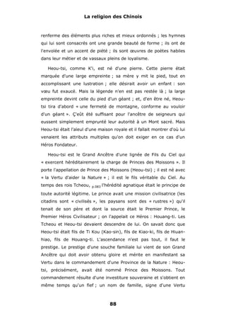 La religion des Chinois

renferme des éléments plus riches et mieux ordonnés ; les hymnes
qui lui sont consacrés ont une grande beauté de forme ; ils ont de
l'envolée et un accent de piété ; ils sont œuvres de poètes habiles
dans leur métier et de vassaux pleins de loyalisme.
Heou-tsi, comme K'i, est né d'une pierre. Cette pierre était
marquée d'une large empreinte ; sa mère y mit le pied, tout en
accomplissant une lustration ; elle désirait avoir un enfant : son
vœu fut exaucé. Mais la légende n'en est pas restée là ; la large
empreinte devint celle du pied d'un géant ; et, d'en être né, Heoutsi tira d'abord « une fermeté de montagne, conforme au vouloir
d'un géant ». Ç'eût été suffisant pour l'ancêtre de seigneurs qui
eussent simplement emprunté leur autorité à un Mont sacré. Mais
Heou-tsi était l'aïeul d'une maison royale et il fallait montrer d'où lui
venaient les attributs multiples qu'on doit exiger en ce cas d'un
Héros Fondateur.
Heou-tsi est le Grand Ancêtre d'une lignée de Fils du Ciel qui
« exercent héréditairement la charge de Princes des Moissons ». Il
porte l'appellation de Prince des Moissons (Heou-tsi) ; il est né avec
« la Vertu d'aider la Nature » ; il est le fils véritable du Ciel. Au
temps des rois Tcheou,

p.083

l'hérédité agnatique était le principe de

toute autorité légitime. Le prince avait une mission civilisatrice (les
citadins sont « civilisés », les paysans sont des « rustres ») qu'il
tenait de son père et dont la source était le Premier Prince, le
Premier Héros Civilisateur ; on l'appelait ce Héros : Houang-ti. Les
Tcheou et Heou-tsi devaient descendre de lui. On savait donc que
Heou-tsi était fils de Ti Kou (Kao-sin), fils de Kiao-ki, fils de Hiuanhiao, fils de Houang-ti. L'ascendance n'est pas tout, il faut le
prestige. Le prestige d'une souche familiale lui vient de son Grand
Ancêtre qui doit avoir obtenu gloire et mérite en manifestant sa
Vertu dans le commandement d'une Province de la Nature : Heoutsi, précisément, avait été nommé Prince des Moissons. Tout
commandement résulte d'une investiture souveraine et s'obtient en
même temps qu'un fief ; un nom de famille, signe d'une Vertu

88

 