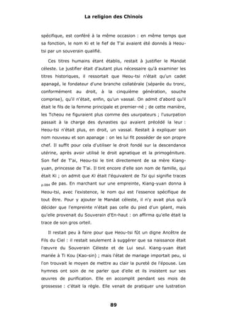 La religion des Chinois

spécifique, est conféré à la même occasion : en même temps que
sa fonction, le nom Ki et le fief de T'ai avaient été donnés à Heoutsi par un souverain qualifié.
Ces titres humains étant établis, restait à justifier le Mandat
céleste. Le justifier était d'autant plus nécessaire qu'à examiner les
titres historiques, il ressortait que Heou-tsi n'était qu'un cadet
apanagé, le fondateur d'une branche collatérale (séparée du tronc,
conformément

au

droit,

à

la

cinquième

génération,

souche

comprise), qu'il n'était, enfin, qu'un vassal. On admit d'abord qu'il
était le fils de la femme principale et premier-né ; de cette manière,
les Tcheou ne figuraient plus comme des usurpateurs ; l'usurpation
passait à la charge des dynasties qui avaient précédé la leur :
Heou-tsi n'était plus, en droit, un vassal. Restait à expliquer son
nom nouveau et son apanage : on les lui fit posséder de son propre
chef. Il suffit pour cela d'utiliser le droit fondé sur la descendance
utérine, après avoir utilisé le droit agnatique et la primogéniture.
Son fief de T'ai, Heou-tsi le tint directement de sa mère Kiangyuan, princesse de T'ai. Il tint encore d'elle son nom de famille, qui
était Ki ; on admit que Ki était l'équivalent de Tsi qui signifie traces
p.084

de pas. En marchant sur une empreinte, Kiang-yuan donna à

Heou-tsi, avec l'existence, le nom qui est l'essence spécifique de
tout être. Pour y ajouter le Mandat céleste, il n'y avait plus qu'à
décider que l'empreinte n'était pas celle du pied d'un géant, mais
qu'elle provenait du Souverain d'En-haut : on affirma qu'elle était la
trace de son gros orteil.
Il restait peu à faire pour que Heou-tsi fût un digne Ancêtre de
Fils du Ciel : il restait seulement à suggérer que sa naissance était
l'œuvre du Souverain Céleste et de Lui seul. Kiang-yuan était
mariée à Ti Kou (Kao-sin) ; mais l'état de mariage importait peu, si
l'on trouvait le moyen de mettre au clair la pureté de l'épouse. Les
hymnes ont soin de ne parler que d'elle et ils insistent sur ses
œuvres de purification. Elle en accomplit pendant ses mois de
grossesse : c'était la règle. Elle venait de pratiquer une lustration

89

 
