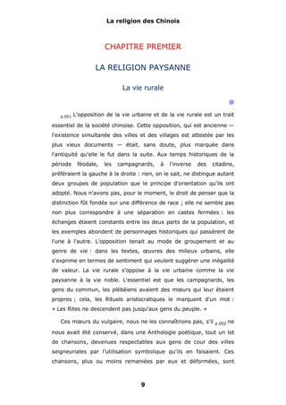 La religion des Chinois

CHAPITRE PREMIER
LA RELIGION PAYSANNE
La vie rurale
@
p.001

L'opposition de la vie urbaine et de la vie rurale est un trait

essentiel de la société chinoise. Cette opposition, qui est ancienne —
l'existence simultanée des villes et des villages est attestée par les
plus vieux documents — était, sans doute, plus marquée dans
l'antiquité qu'elle le fut dans la suite. Aux temps historiques de la
période

féodale,

les

campagnards,

à

l'inverse

des

citadins,

préféraient la gauche à la droite : rien, on le sait, ne distingue autant
deux groupes de population que le principe d'orientation qu'ils ont
adopté. Nous n'avons pas, pour le moment, le droit de penser que la
distinction fût fondée sur une différence de race ; elle ne semble pas
non plus correspondre à une séparation en castes fermées : les
échanges étaient constants entre les deux parts de la population, et
les exemples abondent de personnages historiques qui passèrent de
l'une à l'autre. L'opposition tenait au mode de groupement et au
genre de vie : dans les textes, œuvres des milieux urbains, elle
s'exprime en termes de sentiment qui veulent suggérer une inégalité
de valeur. La vie rurale s'oppose à la vie urbaine comme la vie
paysanne à la vie noble. L'essentiel est que les campagnards, les
gens du commun, les plébéiens avaient des mœurs qui leur étaient
propres ; cela, les Rituels aristocratiques le marquent d'un mot :
« Les Rites ne descendent pas jusqu'aux gens du peuple. »
Ces mœurs du vulgaire, nous ne les connaîtrions pas, s'il

p.002

ne

nous avait été conservé, dans une Anthologie poétique, tout un lot
de chansons, devenues respectables aux gens de cour des villes
seigneuriales par l'utilisation symbolique qu'ils en faisaient. Ces
chansons, plus ou moins remaniées par eux et déformées, sont

9

 
