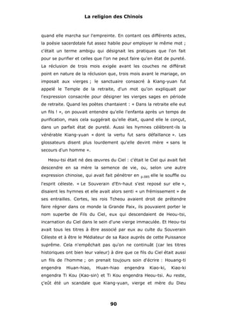 La religion des Chinois

quand elle marcha sur l'empreinte. En contant ces différents actes,
la poésie sacerdotale fut assez habile pour employer le même mot ;
c'était un terme ambigu qui désignait les pratiques que l'on fait
pour se purifier et celles que l'on ne peut faire qu'en état de pureté.
La réclusion de trois mois exigée avant les couches ne différait
point en nature de la réclusion que, trois mois avant le mariage, on
imposait aux vierges ; le sanctuaire consacré à Kiang-yuan fut
appelé le Temple de la retraite, d'un mot qu'on expliquait par
l'expression consacrée pour désigner les vierges sages en période
de retraite. Quand les poètes chantaient : « Dans la retraite elle eut
un fils ! », on pouvait entendre qu'elle l'enfanta après un temps de
purification, mais cela suggérait qu'elle était, quand elle le conçut,
dans un parfait état de pureté. Aussi les hymnes célèbrent-ils la
vénérable Kiang-yuan « dont la vertu fut sans défaillance ». Les
glossateurs disent plus lourdement qu'elle devint mère « sans le
secours d'un homme ».
Heou-tsi était né des œuvres du Ciel : c'était le Ciel qui avait fait
descendre en sa mère la semence de vie, ou, selon une autre
expression chinoise, qui avait fait pénétrer en

p.085

elle le souffle ou

l'esprit céleste. « Le Souverain d'En-haut s'est reposé sur elle »,
disaient les hymnes et elle avait alors senti « un frémissement » de
ses entrailles. Certes, les rois Tcheou avaient droit de prétendre
faire régner dans ce monde la Grande Paix, ils pouvaient porter le
nom superbe de Fils du Ciel, eux qui descendaient de Heou-tsi,
incarnation du Ciel dans le sein d'une vierge immaculée. Et Heou-tsi
avait tous les titres à être associé par eux au culte du Souverain
Céleste et à être le Médiateur de sa Race auprès de cette Puissance
suprême. Cela n'empêchait pas qu'on ne continuât (car les titres
historiques ont bien leur valeur) à dire que ce fils du Ciel était aussi
un fils de l'homme ; on prenait toujours soin d'écrire : Houang-ti
engendra

Hiuan-hiao,

Hiuan-hiao

engendra

Kiao-ki,

Kiao-ki

engendra Ti Kou (Kao-sin) et Ti Kou engendra Heou-tsi. Au reste,
ç'eût été un scandale que Kiang-yuan, vierge et mère du Dieu

90

 