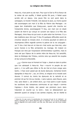 La religion des Chinois

Heou-tsi, n'eut point eu de mari. Pour que le Ciel lui fît la faveur de
la visiter de son souffle, il fallait qu'elle fût pure, il fallait aussi
qu'elle eût un époux. Une jeune fille ne sort point dans la
campagne, la morale l'interdit. Une épouse le peut, au moins quand
elle accompagne son mari à la fête du Patron des Mariages : on
jugea bon d'admettre que Kiang-yuan, quand elle marcha sur
l'empreinte divine, accompagnait Ti Kou, son mari (on en disait
autant de Kien-ti qui conçut en suivant son époux à la Fête des
Mariages). Ainsi Heou-tsi put avoir un père selon les hommes. Il y a
des traditions pour dire que Ti Kou fit quelques difficultés avant de
s'incliner devant le miracle divin. Il s'inclina pourtant et obtint en
récompense d'être regardé comme le patron de la vie conjugale :
car Ti Kou c'est Kao-sin et Kao-sin n'est autre que Kao-mei, celui
qu'on honore à la fête printanière du mariage. On traduit en
français son titre par l'expression d'Entremetteur suprême, mais le
sens est que l'époux de la sainte mère de Heou-tsi, fut sanctifié,
dans la théologie des Tcheou, comme celui qui assortit les couples
et leur procure la fécondité.
p.086

« Donne-nous le froment et l'orge », disait-on dans la prière

que l'on adressait à Heou-tsi. Pour « nourrir le peuple de son
grain », il ne suffit pas d'être le fils de Ciel et d'une vierge sans
tache ; il faut avoir passé par de dures épreuves. Certaines furent
épargnées à Heou-tsi 1, car, en Chine, la religion et la morale sont
douces. Il connut du moins les épreuves de la nativité et ce
premier-né qui fut mis au monde, « sans rupture, sans fissure, sans
mal, sans lésion », cet enfant divin, qui n'eut point à subir toutes
les souillures des naissances communes et qui naquit « comme
l'agneau » d'une brebis, dut passer ses premiers jours dans
l'abandon et couché sur la terre ; mais ce délaissement qui
attendrit quand on songe à ses saintes origines, est en réalité la

1 Heou-tsi n'a pas connu la persécution du nouveau-né par le roi méchant : ce

thème mythique est à peine ébauché dans sa légende, On le trouve développé
dans la légende d'un autre enfant, une fille, qui, elle aussi, est née d'une viergemère.

91

 
