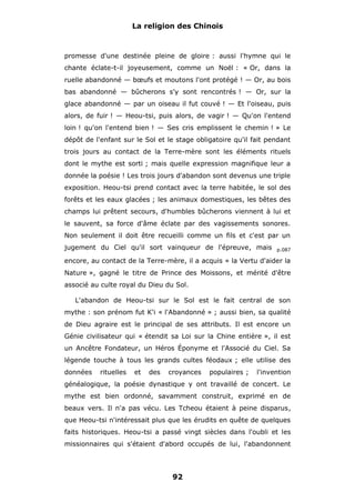La religion des Chinois

promesse d'une destinée pleine de gloire : aussi l'hymne qui le
chante éclate-t-il joyeusement, comme un Noël : « Or, dans la
ruelle abandonné — bœufs et moutons l'ont protégé ! — Or, au bois
bas abandonné — bûcherons s'y sont rencontrés ! — Or, sur la
glace abandonné — par un oiseau il fut couvé ! — Et l'oiseau, puis
alors, de fuir ! — Heou-tsi, puis alors, de vagir ! — Qu'on l'entend
loin ! qu'on l'entend bien ! — Ses cris emplissent le chemin ! » Le
dépôt de l'enfant sur le Sol et le stage obligatoire qu'il fait pendant
trois jours au contact de la Terre-mère sont les éléments rituels
dont le mythe est sorti ; mais quelle expression magnifique leur a
donnée la poésie ! Les trois jours d'abandon sont devenus une triple
exposition. Heou-tsi prend contact avec la terre habitée, le sol des
forêts et les eaux glacées ; les animaux domestiques, les bêtes des
champs lui prêtent secours, d'humbles bûcherons viennent à lui et
le sauvent, sa force d'âme éclate par des vagissements sonores.
Non seulement il doit être recueilli comme un fils et c'est par un
jugement du Ciel qu'il sort vainqueur de l'épreuve, mais

p.087

encore, au contact de la Terre-mère, il a acquis « la Vertu d'aider la
Nature », gagné le titre de Prince des Moissons, et mérité d'être
associé au culte royal du Dieu du Sol.
L'abandon de Heou-tsi sur le Sol est le fait central de son
mythe : son prénom fut K'i « l'Abandonné » ; aussi bien, sa qualité
de Dieu agraire est le principal de ses attributs. Il est encore un
Génie civilisateur qui « étendit sa Loi sur la Chine entière », il est
un Ancêtre Fondateur, un Héros Éponyme et l'Associé du Ciel. Sa
légende touche à tous les grands cultes féodaux ; elle utilise des
données

rituelles

et

des

croyances

populaires ;

l'invention

généalogique, la poésie dynastique y ont travaillé de concert. Le
mythe est bien ordonné, savamment construit, exprimé en de
beaux vers. Il n'a pas vécu. Les Tcheou étaient à peine disparus,
que Heou-tsi n'intéressait plus que les érudits en quête de quelques
faits historiques. Heou-tsi a passé vingt siècles dans l'oubli et les
missionnaires qui s'étaient d'abord occupés de lui, l'abandonnent

92

 