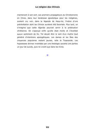 La religion des Chinois

maintenant à son sort. Les premiers propagateurs du Christianisme
en Chine, dans leur tendresse apostolique pour les indigènes,
avaient cru voir, dans la légende de Heou-tsi, l'indice d'une
prérévélation dont les Chinois auraient été favorisés. Plus tard, on
s'imagina que cette légende pourrait servir à la prédication
chrétienne. On s'aperçut enfin qu'elle était morte et n'éveillait
aucun sentiment de foi. Tel devait être le sort d'un mythe tout
pénétré d'intentions apologétiques. Les dames et les fées des
croyances populaires restent jeunes, telle la Tisserande. Les
hypostases divines inventées par une théologie savante ont parfois
un jour de succès, puis ne vivent que dans les livres.

@

93

 
